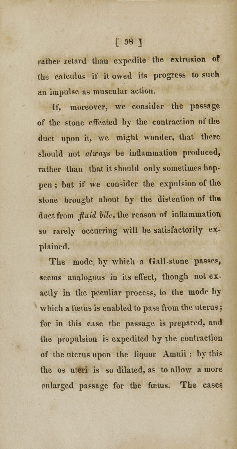 £■■«•] rather retard than expedite the extrusion of the ealeulus if it owed its progress to such an impulse as muscular action. If, moreover, we consider the passage of the stone effected by the contraction of the duct upon it, we might wonder, that there should not always be inflammation produced, rather than that it should only sometimes hap- pen ; but if we consider the expulsion of the stone brought about by the distention of the duct from fluid bile, the reason of inflammation so rarely occurring will be satisfactorily ex- plained. The mode, by which a Gall-stone passes, seems analogous in its effect, though not ex- actly in the peculiar process, to the mode by which a foetus is enabled to pass from the uterus; for in this case the passage is prepared, and the propulsion is expedited by the contraction of the uterus upon the liquor Aninii : by this the os uteri is so dilated, as to allow a more enlarged passage for the foetus. The cases