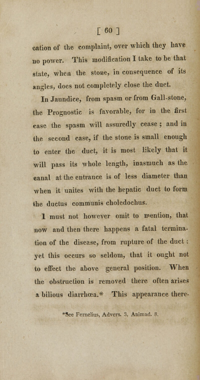 [60] cation of the complaint, over which they have no power. This modification I take to be that state, when the stone, in consequence of its angles, does not completely close the duct. In Jaundice, from spasm or from Gall-stone, the Prognostic is favorable, for in the first case the spasm will assuredly cease ; and in the second case, if the stone is small enough to enter the duct, it is most likely that it will pass its whole length, inasmuch as the eanal at the entrance is of less diameter than when it unites with the hepatic duct to form the ductus communis choledochus. I must not however omit to mention, that now and then there happens a fatal termina- tion of the disease, from rupture of the duct ; yet this occurs so seldom, that it ought not to effect the above general position. When the obstruction is removed there often arises a bilious diarrhoea.* This appearance there- *See Fernelius, Advers. 3, Animad. 8.