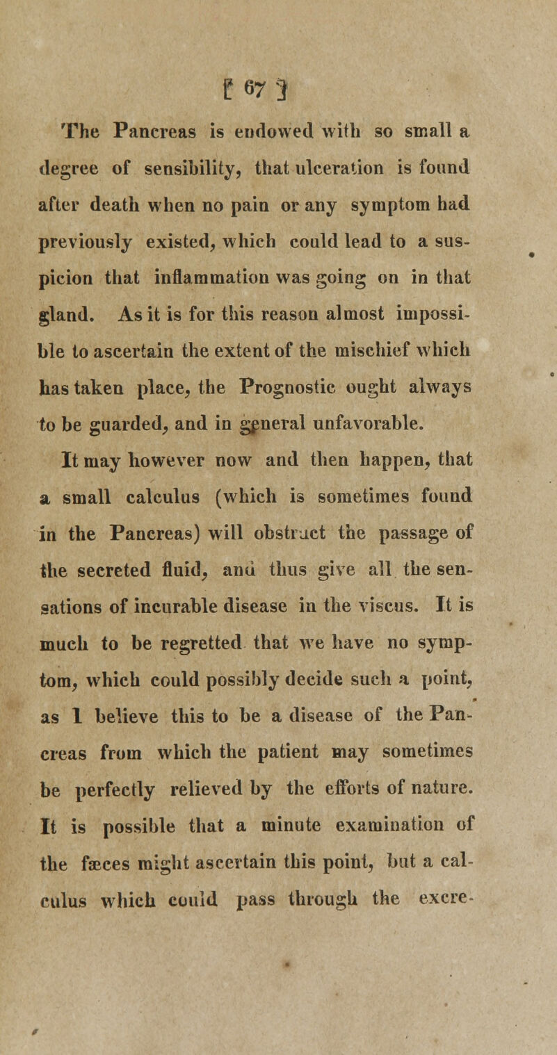 The Pancreas is endowed with so small a degree of sensibility, that ulceration is found after death when no pain or any symptom had previously existed, which could lead to a sus- picion that inflammation was going on in that gland. As it is for this reason almost impossi- ble to ascertain the extent of the mischief which has taken place, the Prognostic ought always to be guarded, and in general unfavorable. It may however now and then happen, that a small calculus (which is sometimes found in the Pancreas) will obstruct the passage of the secreted fluid, and thus give all the sen- sations of incurable disease in the viscus. It is much to be regretted that we have no symp- tom, which could possibly decide such a point, as 1 believe this to be a disease of the Pan- creas from which the patient may sometimes be perfectly relieved by the efforts of nature. It is possible that a minute examination of the faeces might ascertain this point, but a cal- culus which could pass through the excre-