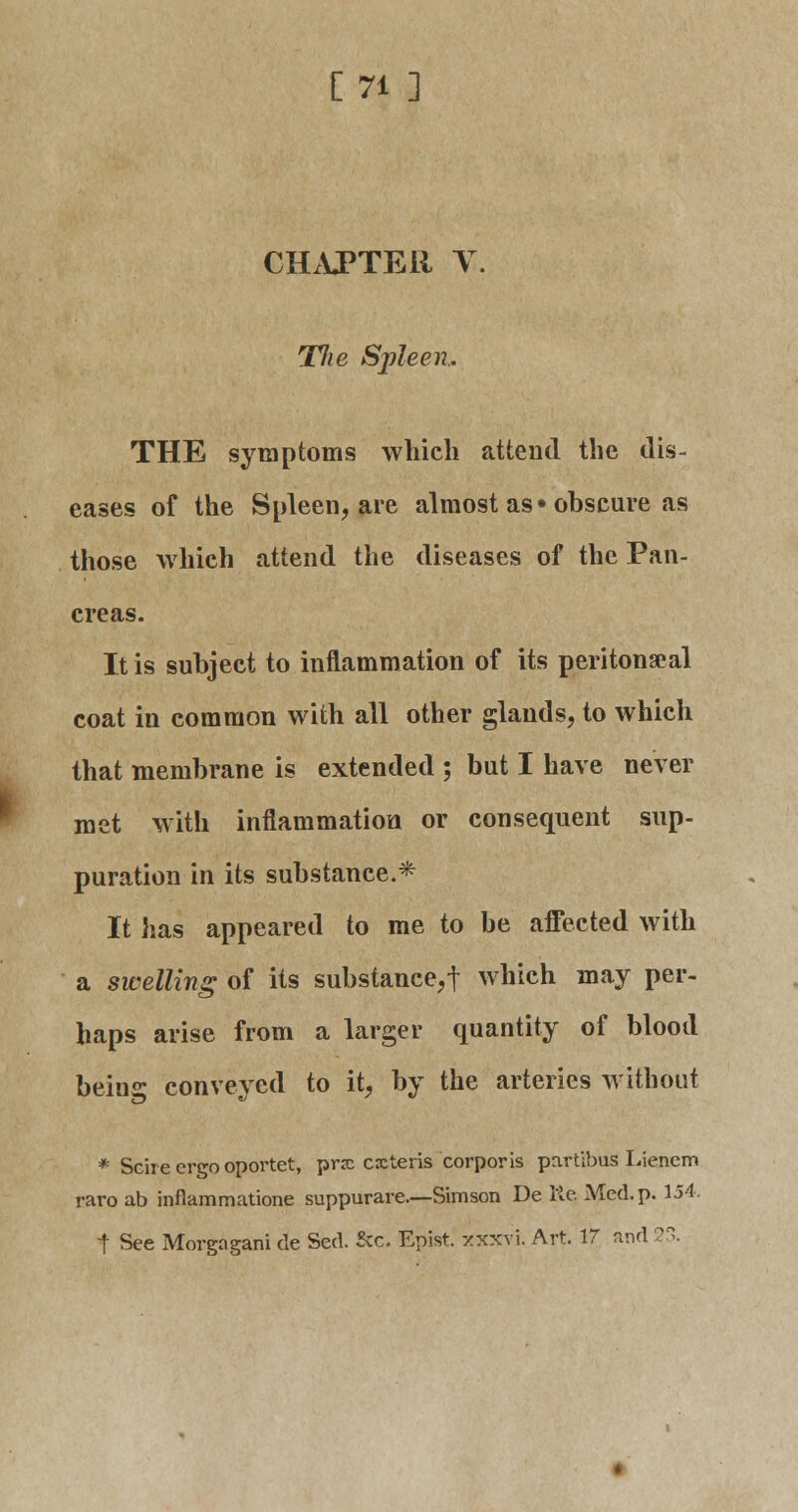 [71 ] CHAPTER % Tlie Spleen, THE symptoms which attend the dis- eases of the Spleen, are almost as • obscure as those which attend the diseases of the Pan- creas. It is subject to inflammation of its peritonseal coat in common with all other glands, to which that membrane is extended ; but I have never met with inflammation or consequent sup- puration in its substance.* It has appeared to me to be affected with a swelling of its substance, t which may per- haps arise from a larger quantity of blood being conveyed to it, by the arteries without * Scire ergo oportet, pnc cxteris corporis partibus Lienem raro ab inflammatione suppurare.—Simson De Re Med. p. 154. t See Morgngani de Sed. &c. Epist. -/xxvi. Art. 17 and 23.