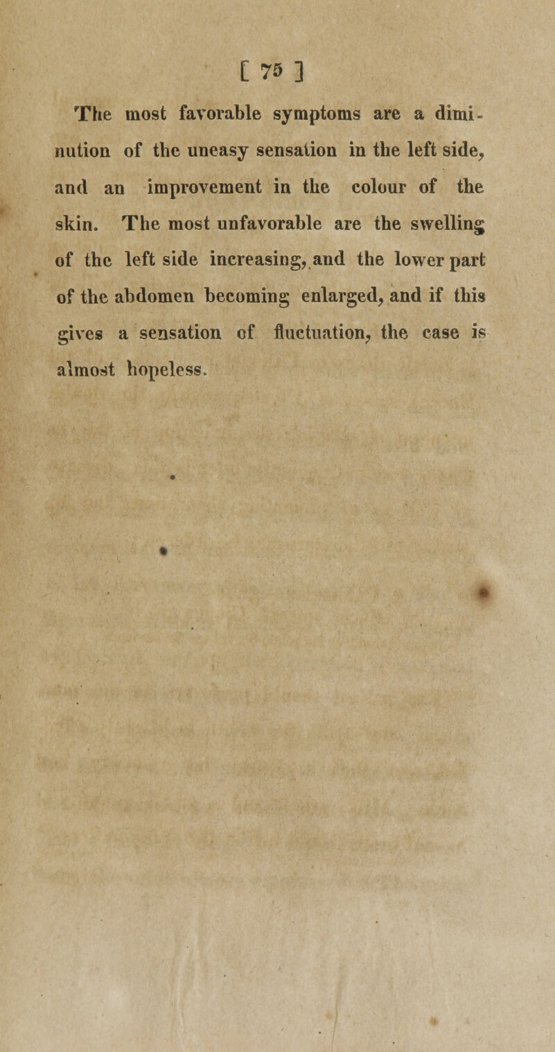 [75] The most favorable symptoms are a dimi- nution of the uneasy sensation in the left side, and an improvement in the colour of the skin. The most unfavorable are the swelling of the leftside increasing, and the lower part of the abdomen becoming enlarged, and if this gives a sensation of fluctuation, the case is almost hopeless.