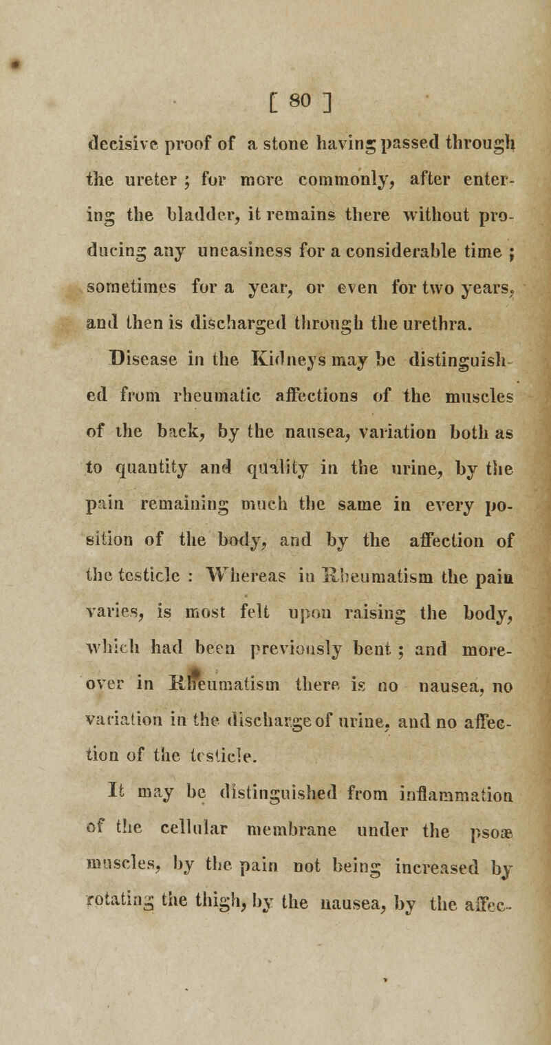 [80] decisive proof of a stone having passed through the ureter ; for more commonly, after enter- ing the bladder, it remains there without pro- ducing any uneasiness for a considerable time ; sometimes for a year, or even for two years, and then is discharged through the urethra. Disease in the Kidneys may be distinguish ed from rheumatic affections of the muscles of the back, by the nausea, variation both as to quantity and quality in the urine, by the pain remaining much the same in every po- sition of the body, and by the affection of the testicle : Whereas in Rheumatism the pain varies, is most felt upon raising the body, which had been previously bent ; and more- over in Kneumatism there is no nausea, no variation in the discharge of urine, and no affec- tion of the testicle. It may be distinguished from inflammation of the cellular membrane under the psoae muscles, by the pain not being increased by rotating the thigh, by the nausea, by the affec-