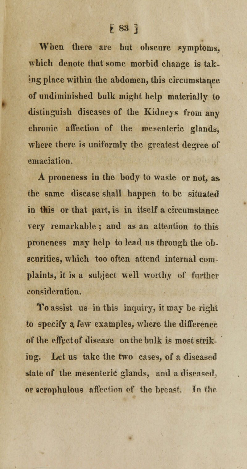 £83] When there are but obscure symptoms, which denote that some morbid change is tak- ing place within the abdomen, this circumstance of undiminished bulk might help materially to distinguish diseases of the Kidneys from any chronic affection of the mesenteric glands, where there is uniformly the greatest degree of emaciation. A proneness in the body to waste or not, as the same disease shall happen to be situated in this or that part, is in itself a circumstance very remarkable; and as an attention to this proneness may help to lead us through the ob- scurities, which too often attend internal com- plaints, it is a subject well worthy of further consideration. To assist us in this inquiry, it may be right to specify a, few examples, where the difference of the effect of disease on the bulk is most strik- ing. Let us take the two cases, of a diseased state of the mesenteric glands, and a diseased,, or scrophulous affection of the breast. In the