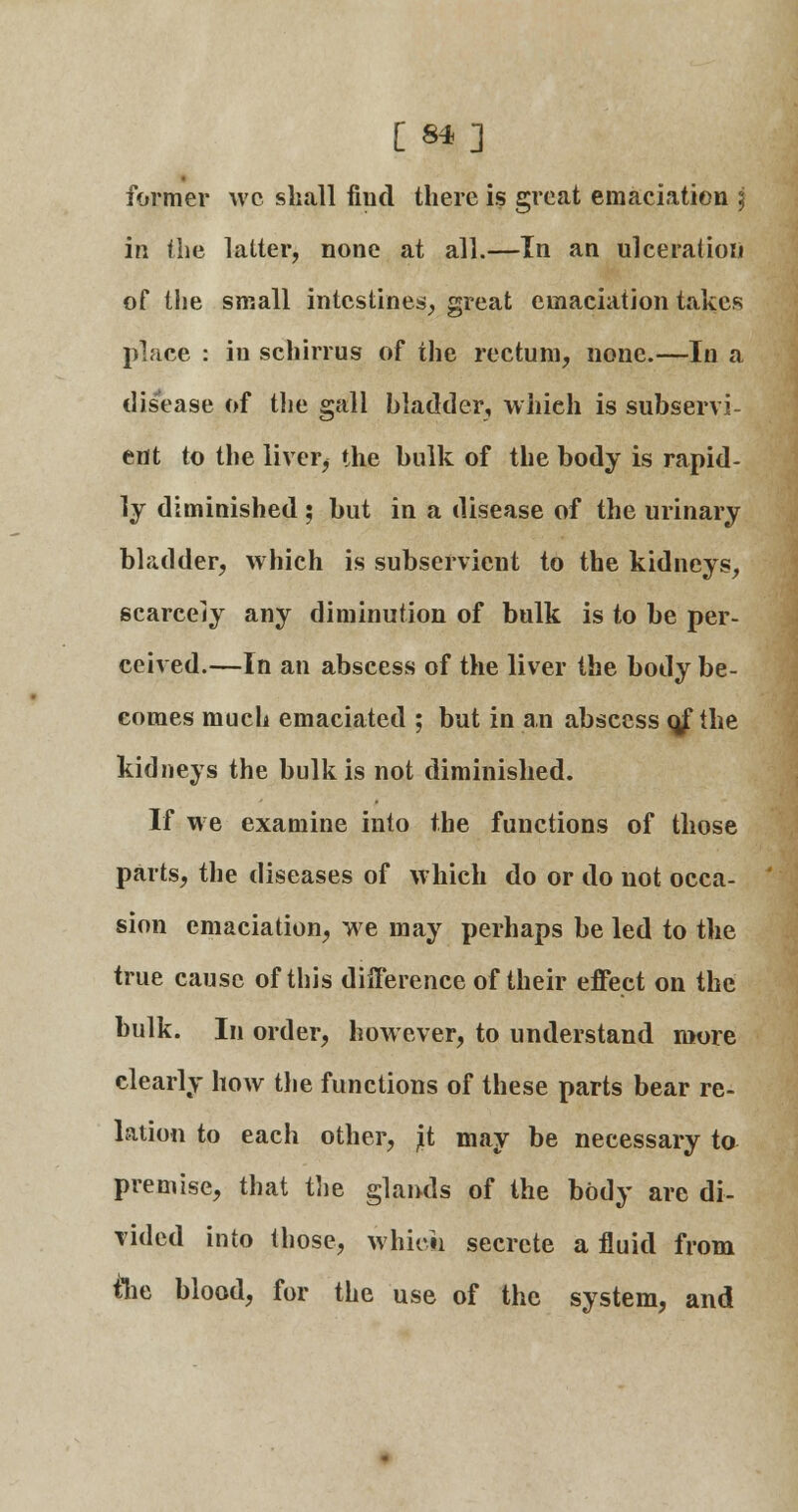 [ **] former wc shall fiud there is great emaciation \ \\\ the latter, none at all.—In an ulceration of the small intestines, great emaciation takes place : in schirrus of the rectum, none.—In a disease of the gall bladder, whieh is subservi- ent to the liver, the bulk of the body is rapid- ly diminished ; but in a disease of the urinary bladder, which is subservient to the kidneys, scarcely any diminution of bulk is to be per- ceived.—In an abscess of the liver the body be- comes much emaciated ; but in an abscess o/ the kidneys the bulk is not diminished. If we examine into the functions of those parts, the diseases of which do or do not occa- sion emaciation, we may perhaps be led to the true cause of this difference of their effect on the bulk. In order, however, to understand more clearly how the functions of these parts bear re- lation to each other, jit may be necessary to premise, that the glands of the body arc di- vided into those, which secrete a fluid from tlie blood, for the use of the system, and