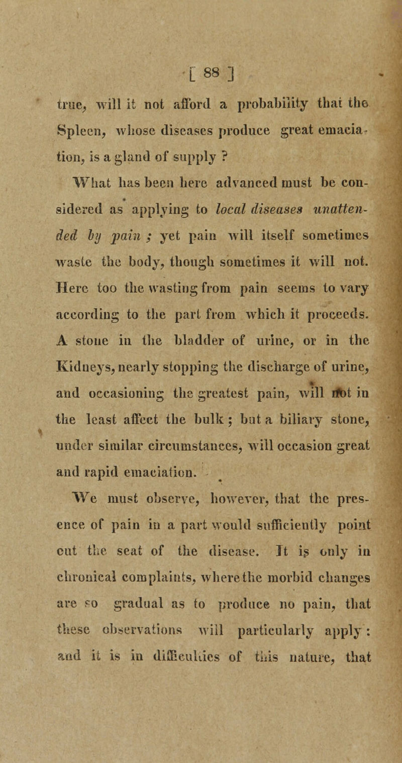 L 88] true, will it not afford a probability that the Spleen, whose diseases produce great emacia- tion, is a gland of supply ? What lias been here advanced must be con- sidered as applying to local diseases unatten- ded b?j pain ; yet pain will itself sometimes waste the body, though sometimes it will not. Here too the wasting from pain seems to vary according to the pari from which it proceeds. A stone in the bladder of urine, or in the Kidneys, nearly stopping the discharge of urine, and occasioning the greatest pain, will ribt in the least affect the bulk; but a biliary stone, under similar circumstances, will occasion great and rapid emaciation. We must observe, however, that the pres- ence of pain in a part would sufficiently point cut the seat of the disease. It is only in chronical complaints, where the morbid changes are eo gradual as to produce no pain, that these observations will particularly apply: and it is in difficuliies of this nature, that