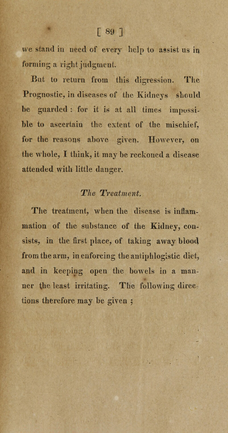 [89] we stand in need of every help to assist us in forming a right judgment. But to return from this digression. The Prognostic, in diseases of the Kidneys should be guarded : for it is at all times impossi- ble to ascertain the extent of the mischief, for the reasons above given. However, on the whole, I think, it may be reckoned a disease attended with little danger. The Treatment, The treatment, when the disease is inflam- mation of the substance of the Kidney, con- sists, in the first place, of taking away bloot] from the arm, in enforcing the antiphlogistic diet, and in keeping open the bowels in a man- ner the least irritating. The following diree tions therefore may be given ;