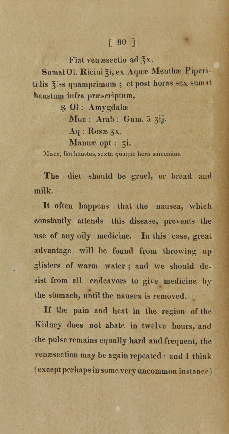 Fiat venaesectio ad ^x. SumatOl. Ricini 3i, ex Aquae Mentha* Piperi- tirlis Jlss quamprimum ; et post horas sex sumat haustum infra praescriptum, §, 01: Amygdalae Mue : Arab : Gmm. a 31J. Aq: Rosae 5x. Mannse opt : 3L Misce, fiat haustus, sexta qua que hora sumendus. The diet should be gruel, or bread aud milk. It often happens that the nausea, which constantly attends this disease, prevents the use of any oily medicine. In this case, great advantage will be found from throwing up glisters of warm water ; and we should de- sist from all endeavors to give medicine by the stomach, until the nausea is removed. If the pain and heat in the region of the Kidney does not abate in twelve hours, and the pulse remains equally hard and frequent, the venaesection may be again repeated : and I think (except perhaps in some very uncommon instance)