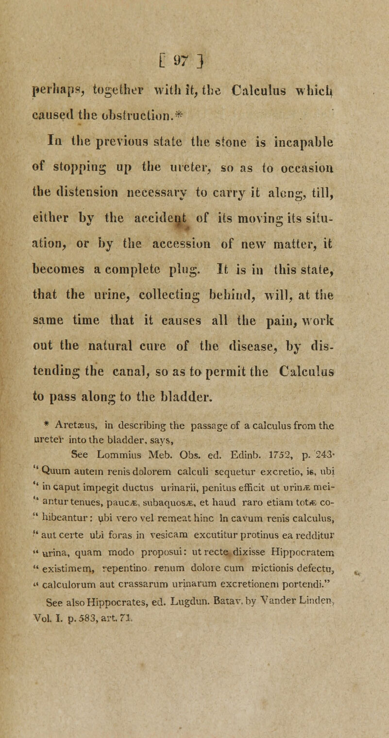 perhaps, together with it, the Calculus which caused the obstruction.* In the previous state the stone is incapable of stopping up the ureter, so as to occasion the distension necessary to carry it along, till, either by the accident of its moving its situ- ation, or by the accession of new matter, it becomes a complete plug. It is in this state, that the urine, collecting behind, will, at tSie same time that it causes all the pain, work out the natural cure of the disease, by dis- tending the canal, so as to permit the Calculus to pass along to the bladder. * Aretaeus, in describing the passage of a calculus from the ureter into the bladder, says, See Lommius Meb. Obs. ed. Edinb. 1752, p. 243- ' Quum autein renis dolorem calculi sequetur excretio, ie, ubi ' in caput impegit ductus urinarii, penitus efficit ut urin^ mei- 4 antur tenues, pauct, subaquos^E, et haud raro etiam tot* co-  hibeantur: ubi vero vel remeat hinc in cavum renis calculus,  aut certe ubi foras in vesicam excutitur protinus ea redditur 44 urina, quam modo proposui: ut recte dixisse Hippocratem  existimem, repentino renum dolore cum mictionis defectu, 41 calculorum aut crassarum urinarum excretionem portendi. See also Hippocrates, ed. Lugdun. Batav.by Vander Linden, Vol. I. p. 583, avt 71.