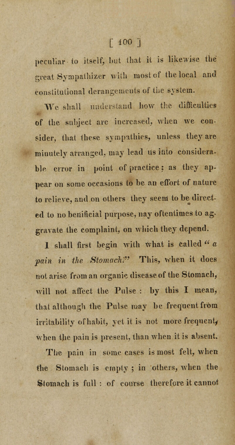 [ iOO] peculiar to itself, hut that it is likewise the great Sympathizer with most of the local and constitutional derangements of the system. We shall understand how the difficulties of the subject are increased, when we con- sider, that these sympathies, unless they are minutely arranged, may lead us into considera- ble error in point of practice: as they ap- pear on some occasions to be an effort of nature to relieve, and on others they seem to be direct- ed to no benificial purpose, nay oftentimes to ag- gravate the complaint, on which they depend. 1 shall first begin with What is Called  a pain in the Stomach! This, when it does not arise from an organic disease of the Stomach, will not affect the Pulse : by this I mean, that although the Pulse may be frequent from irritability of habit, yet it is not more frequent^ when the pain is present, than when it is absent. The pain in some cases is most felt, when the Stomach is empty ; in others, when the Stomach is full: of course therefore it cannot