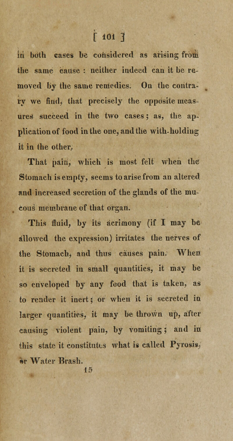 iri both cases be considered as arising from the same cause : neither indeed can it be re~ moved by the same remedies. On the contra- ry we find, that precisely the opposite meas- ures succeed in the two cases; as, the ap- plication of food in the one, and the with-holding it in the other, That pain, which is most felt when the Stomach is empty, seems to arise from an altered and increased secretion of the glands of the mu- cous membrane of that organ. This fluid, by its acrimony (if I may be allowed the expression) irritates the nerves of the Stomach* and thus causes pain. When it is secreted in small quantities, it may be so enveloped by any food that is taken, as to render it inert; or when it is secreted in larger quantities, it may be thrown up, after causing violent pain, by vomiting; and iri this state it constitutes what is called Pyrosis, *v Water Brash. 10