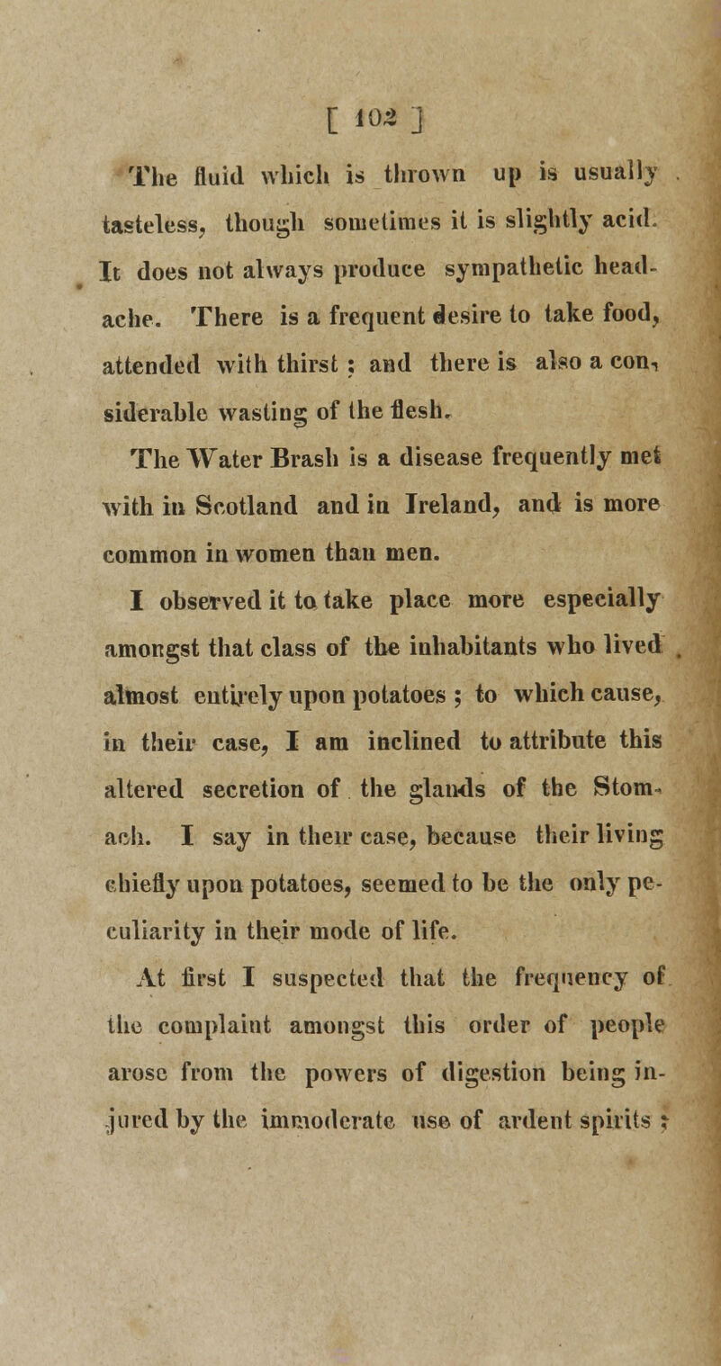 [ tat] The fluid which is thrown up is usually tasteless, though sometimes it is slightly acid. It does not always produce sympathetic head- ache. There is a frequent desire to take food, attended with thirst : and there is also a conn siderable wasting of the flesh. The Water Brash is a disease frequently met with in Scotland and in Ireland, and is more common in women than men. I observed it to take place more especially amongst that class of the inhabitants who lived almost entirely upon potatoes ; to which cause, in their case, I am inclined to attribute this altered secretion of the glands of the Stom* ach. I say in their case, because their living chiefly upon potatoes, seemed to be the only pe- culiarity in their mode of life. At first I suspected that the frequency of the complaint amongst this order of people arose from the powers of digestion being in- jured by the immoderate use of ardent spirits ;-