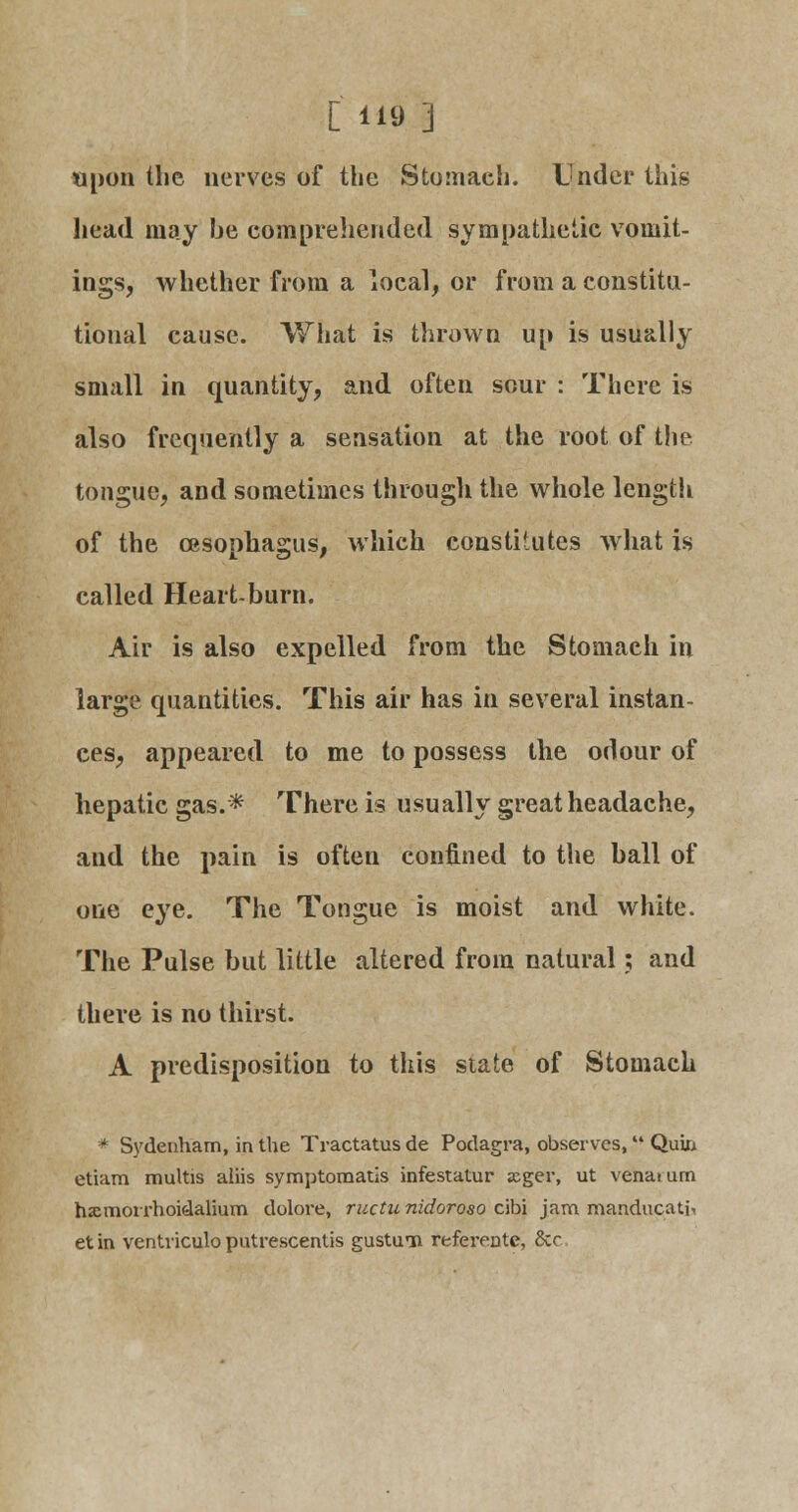 C ii-d ] upon the nerves of the Stomach. Under this head may be comprehended sympathetic vomit- ings, whether from a local, or from a constitu- tional cause. What is thrown up is usually small in quantity, and often sour : There is also frequently a sensation at the root of the tongue, and sometimes through the whole length of the oesophagus, which constitutes what is called Heart-burn. Air is also expelled from the Stomach in large quantities. This air has in several instan- ces, appeared to me to possess the odour of hepatic gas.* There is usually great headache, and the pain is often confined to the ball of one eye. The Tongue is moist and white. The Pulse but little altered from natural; and there is no thirst. A predisposition to this state of Stomach * Sydenham, in the Tractates de Podagra, observes, Qum etiam multis aliis symptomatis infestatur acger, ut venaium hxmorrhoidalium dolore, ructu nidoroso cibi jam manducati* et in ventriculo putrescents gustim referentc, &c