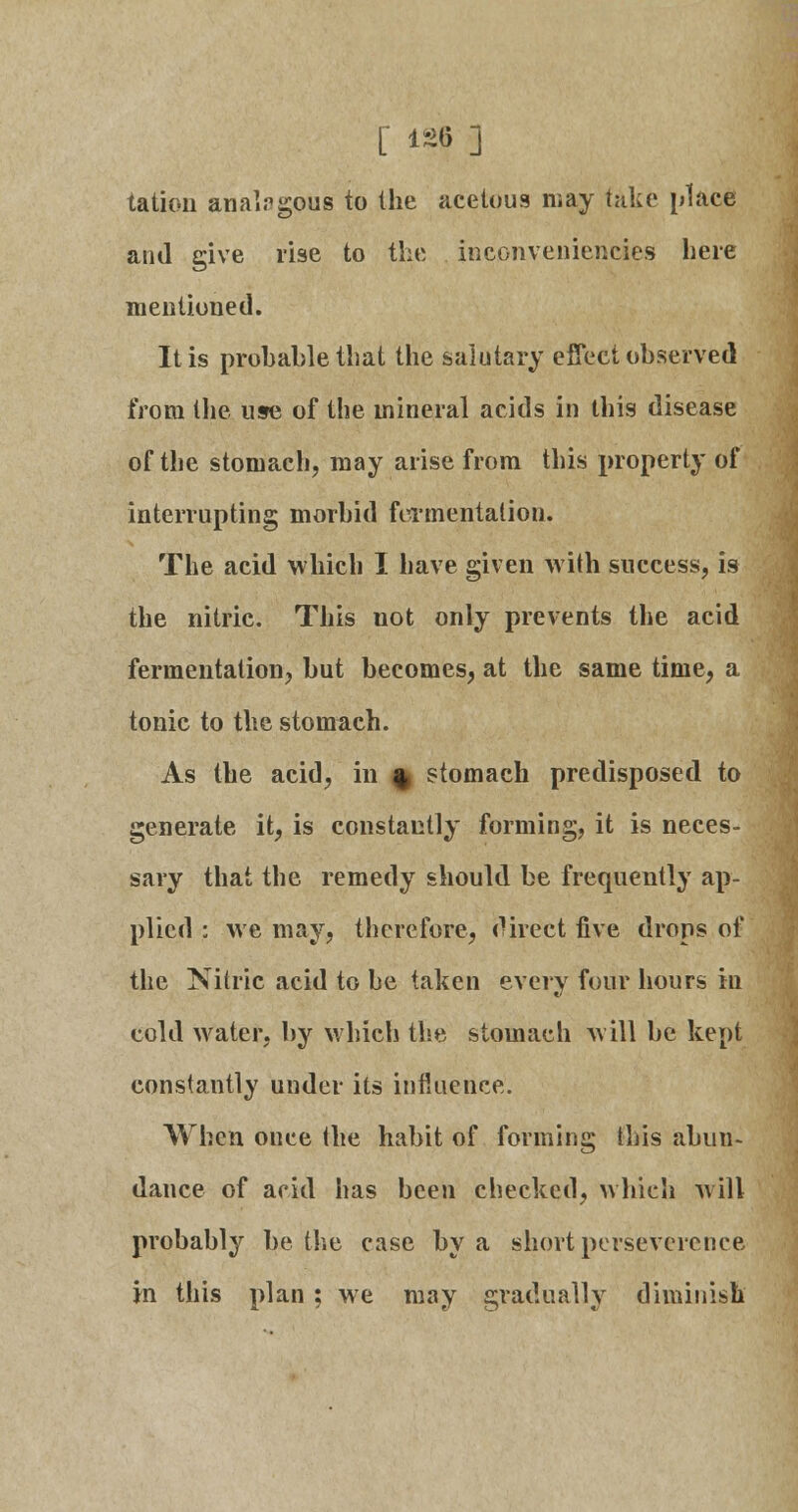 tation analogous to the acetous may take place and give rise to the inconveniencies here mentioned. It is probable that the salutary effect observed from the use of the mineral acids in this disease of the stomach, may arise from this property of interrupting morbid fermentation. The acid which I have given with success, is the nitric. This not only prevents the acid fermentation^ but becomes, at the same time, a tonic to the stomach. As the acid, in % stomach predisposed to generate it, is constantly forming, it is neces- sary that the remedy should be frequently ap- plied : we may, therefore, direct five drops of the Nitric acid to be taken every four hours in cold water, by which the stomach will be kept constantly under its influence. When once the habit of forming this abun- dance of arid has been checked, which will probably be the case by a short perseverance in this plan; we may gradually diminish