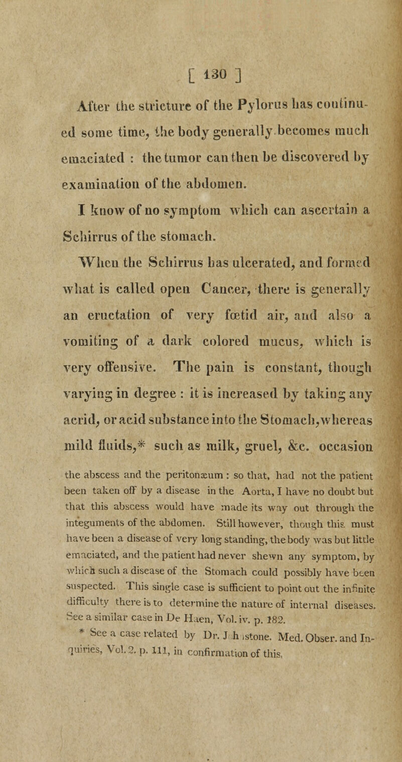 [ 1^0 ] After the stricture of the Pylorus has continu- ed some time, the body generally becomes much emaciated : the tumor can then be discovered by examination of the abdomen. I know of no symptom which can ascertain a Schirrus of the stomach. When the Schirrus has ulcerated, and formed what is called open Cancer, there is generally an eructation of very foetid air, and also a vomiting of a dark colored mucus, which is very offensive. The pain is constant, though varying in degree : it is increased by taking any acrid, or acid substance into the Stomach,whereas mild fluids,* sucli as milk, gruel, &c. occasion the abscess and the peritonaeum : so that, had not the patient been taken off by a disease in the Aorta, I have no doubt but that this abscess would have made its way out through the integuments of the abdomen. Still however, though this must have been a disease of very long standing, the body was but little emaciated, and the patient had never shewn any symptom, by which such a disease of the Stomach could possibly have been suspected. This single case is sufficient to point out the infinite difficulty there is to determine the nature of internal diseases. See a similar case in De H aen, Vol. iv. p. 182. * See a case related by Dr. J h .stone. Med. Obser. and In- quiries, Vol.2, p. in, b confirmation of this,