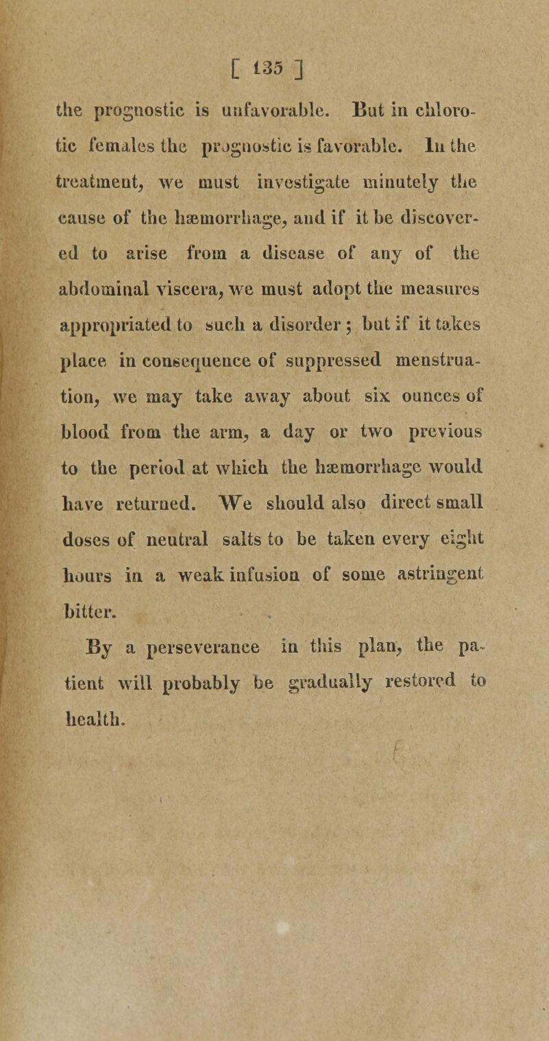 the prognostic is unfavorable. But in chloro- tic females the prognostic is favorable. In the treatment, we must investigate minutely the cause of the haemorrhage, and if it be discover- ed to arise from a disease of any of the abdominal viscera, we must adopt the measures appropriated to such a disorder ; but if it takes place in consequence of suppressed menstrua- tion, we may take away about six ounces of blood from the arm, a day or two previous to the period at which the haemorrhage would have returned. We should also direct small doses of neutral salts to be taken every eight hours in a weak infusion of some astringent bitter. By a perseverance in this plan, the pa- tient will probably be gradually restored to health.