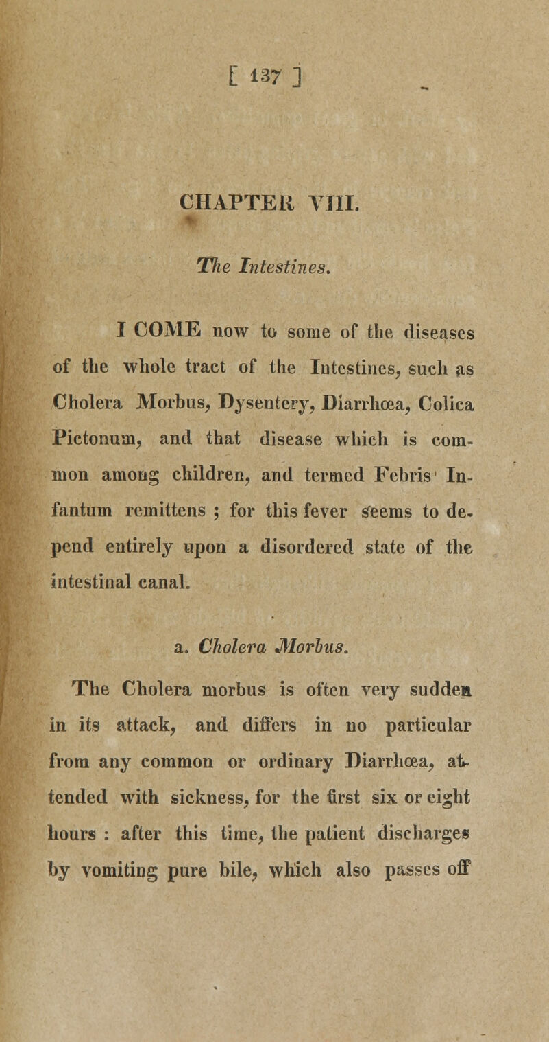 CHAPTER Till. Tiie Intestines. I COME now to some of the diseases of the whole tract of the Intestines, such as Cholera Morbus, Dysentery, Diarrhoea, Colica Pictonum, and that disease which is com- mon among children, and termed Febris' In- fantum remittens ; for this fever s'eems to de- pend entirely upon a disordered state of the intestinal canal. a. Cholera Morbus. The Cholera morbus is often very sudden in its attack, and differs in no particular from any common or ordinary Diarrhoea, at- tended with sickness, for the first six or eight hours : after this time, the patient discharges by vomiting pure bile, which also passes off