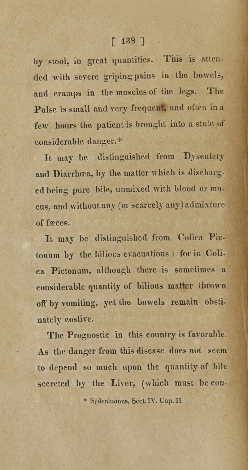 by stool, in great quantities. This is atten- ded with severe griping pains iu the bowels, and cramps in the muscles of the legs. The Pulse is small and very frequent, and often in a few hours the patient is brought into a state of considerable danger.* It may be distinguished from Dysentery and Diarrhoea, by the matter which is discharg- ed being pure bile, unmixed with blood or mu- cus, and without any (or scarcely any) admixture of faeces. It may be distinguished from Colica Pic- tonum by the bilious evacuations : for in Coli- ca Pictonum, although there is sometimes a considerable quantity of bilious matter thrown off by vomiting, yet the bowels remain obsti- nately costive. The Prognostic in this country is favorable. As the danger from this disease does not seem to depend so much upon the quantity of bile secreted by the Liver, (which must be con- * Sydenhamus, Sect. IV. Cap. II.