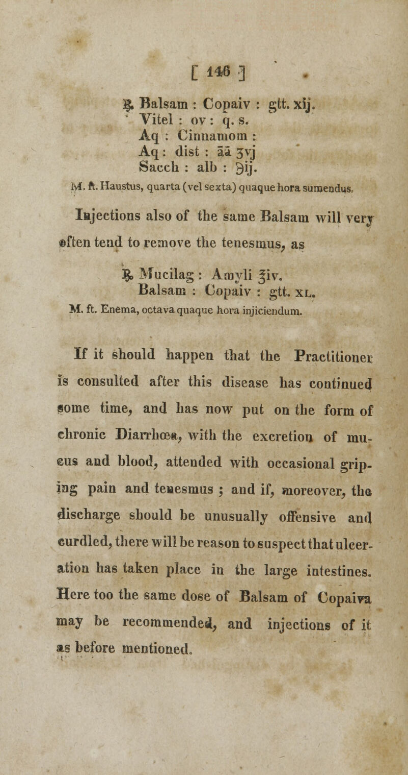 3$, Balsam : Copaiv : gtt. xij. Vitel : ov : q. s. Aq : Cirmaiuom : Aq : dist : ai 3vj Saceh : alb : 3ij. M. ft. Haustus, quarta (vel sexta) quaque hora suraendus. Injections also of the same Balsam will very ©ften tend to remove the tenesmus, as 3£> Mucilag : Amyli Jiv. Balsam : Copaiv : gtt. xl. M. ft. Enema, octava quaque hora injiciendura. If it should happen that the Practitioner is consulted after this disease has continued some time, and has now put on the form of chronic Diarrhoea, with the excretion of mu- ©us and blood, attended with occasional grip- ing pain and tenesmus ; and if, moreover, tha discharge should be unusually offensive and curdled, there will be reason to suspect that ulcer- ation has taken place in the large intestines. Here too the same dose of Balsam of Copaiva may be recommended, and injections of it as before mentioned.