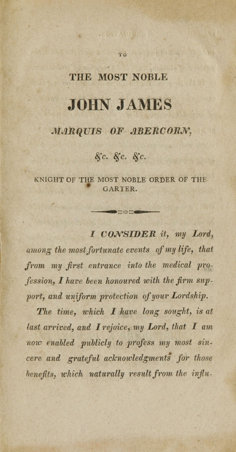 THE MOST NOBLE JOHN JAMES MARQUIS OF J1BERC0RJS\ %c. $c. 8gc. KNIGHT OF THE MOST NOBLE ORDER OF THE GARTER. I CONSIDER it, my Lord, among' the most fortunate events of my life, that from my first entrance into the medical yro- fession, I have been honoured with the firm sup- port, and uniform protection of your Lordship- The time, which I have long sought, is at last arrived, and I rejoice, my Lord, that I am now enabled publicly to profess my most sin- cere and grateful acknowledgments for those benefits, which naturally result from the infill-