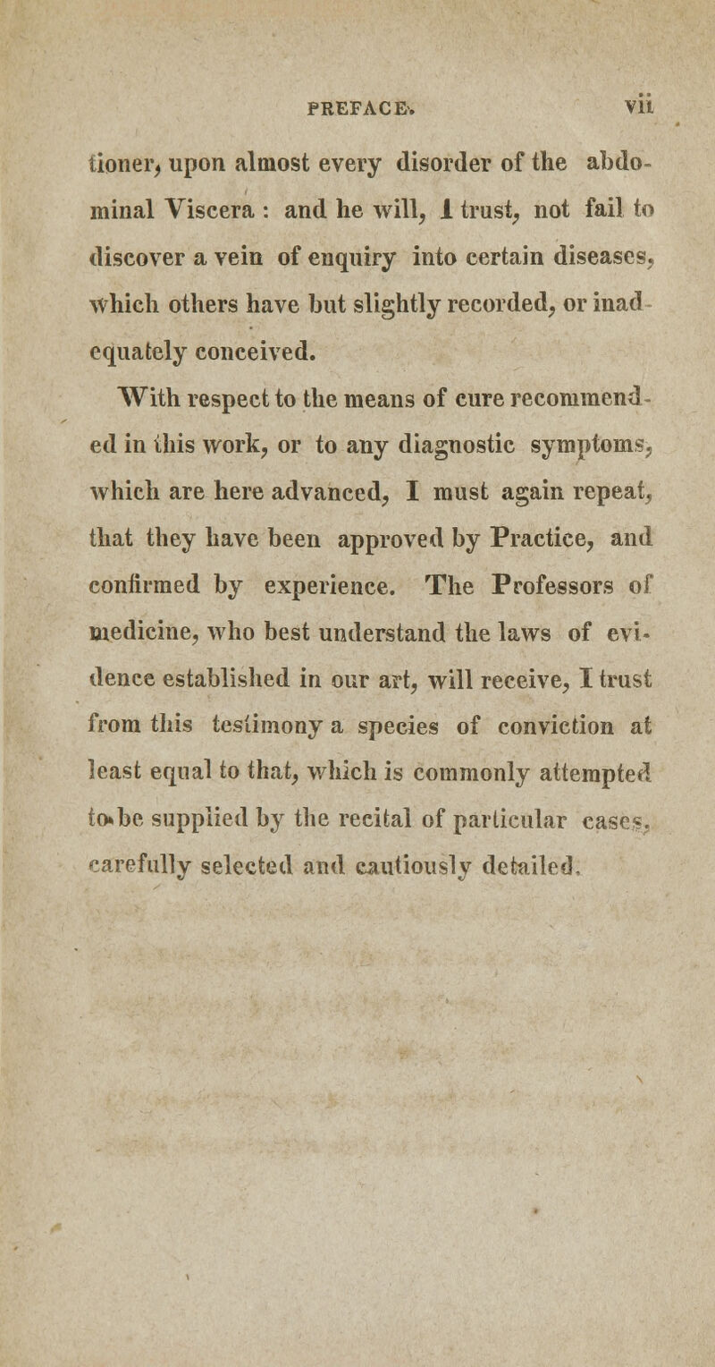 PREFACE-. Vll tioner, upon almost every disorder of the abdo- minal Viscera : and he will, 1 trust, not fail to discover a vein of enquiry into certain diseases, which others have but slightly recorded, or inad equately conceived. With respect to the means of cure recommend- ed in this work, or to any diagnostic symptoms, which are here advanced, I must again repeat, that they have been approved by Practice, and confirmed by experience. The Professors of medicine, who best understand the laws of evi- dence established in our art, will receive, I trust from this testimony a species of conviction at least equal to that, which is commonly attempted to»be supplied by the recital of particular cases, carefully selected and cautiously detailed.