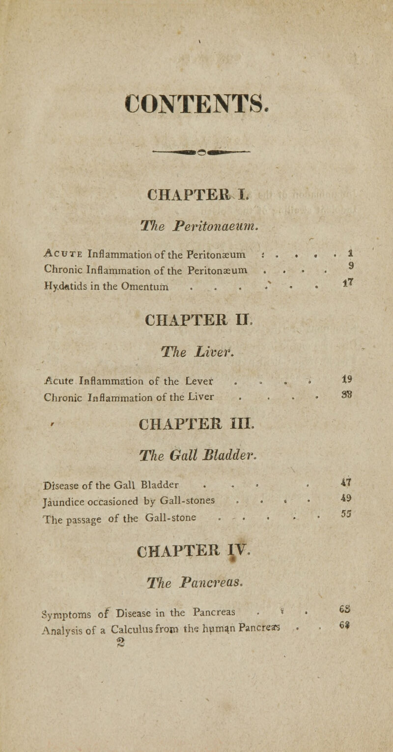 CONTENTS. CHAPTER I. The Peritonaeum. Acute Inflammation of the Peritonaeum : . . . • i Chronic Inflammation of the Peritonaeum . Hydatids in the Omentum . * CHAPTER IT, Tlie Liver. Acute Inflammation of the Lever . . . » 19 Chronic Inflammation of the Liver .... 38 CHAPTER III. The Gall Bladder. Disease of the Gall Bladder ... .47 Jaundice occasioned by Gall-stones .... -49 The passage of the Gall-stone . . 53 CHAPTER \Y. The Pancreas. Symptoms of Disease in the Pancreas . * . 6S Analysis of a Calculus from the human Pancreas . . W %