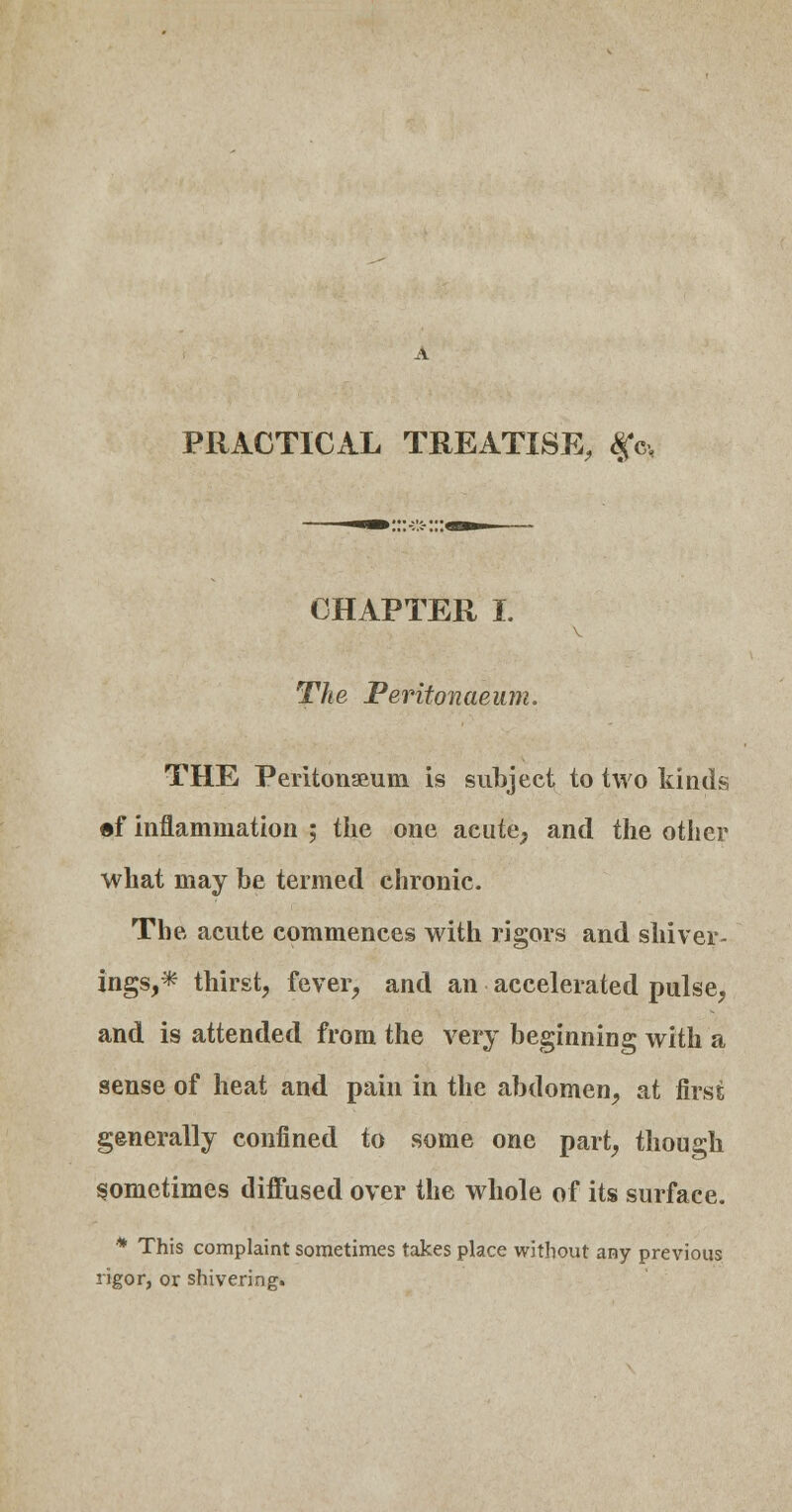 PRACTICAL TREATISE, fc> CHAPTER I. The Peritonaeum. THE Peritonaeum is subject to two kinds ef inflammation ; the one acute, and the other what may be termed chronic. The acute commences with rigors and shiver- ings,* thirst, fever, and an accelerated pulse, and is attended from the very beginning with a sense of heat and pain in the abdomen, at first generally confined to some one part, though sometimes diffused over the whole of its surface. * This complaint sometimes takes place without any previous rigor, or shivering.