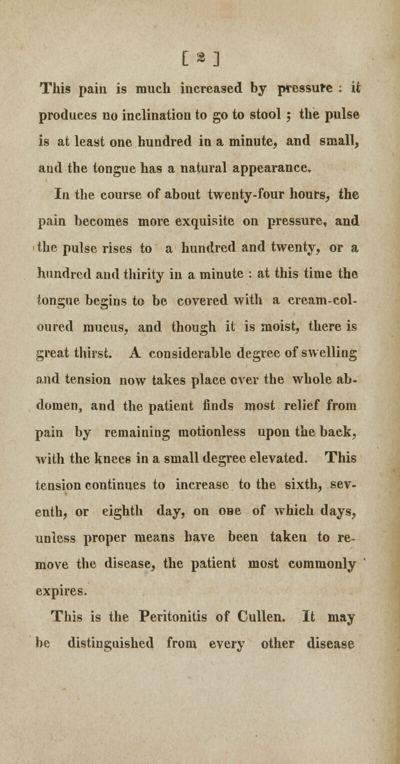 [3] This pain is much increased by pressure : it produces no inclination to go to stool 5 the pulse is at least one hundred in a minute, and small, and the tongue has a natural appearance. In the course of about twenty-four hours, the pain becomes more exquisite on pressure, and the pulse rises to a hundred and twenty, or a hundred and thirity in a minute : at this time the tongue begins to be covered with a cream-col- oured mucus, and though it is moist, there is great thirst. A considerable degree of swelling and tension now takes place ever the whole ab- domen, and the patient finds most relief from pain by remaining motionless upon the back, with the knees in a small degree elevated. This tension continues to increase to the sixth, sev- enth, or eighth day, on one of which days, unless proper means have been taken to re- move the disease, the patient most commonly expires. This is the Peritonitis of Cullen. It may be distinguished from every other disease