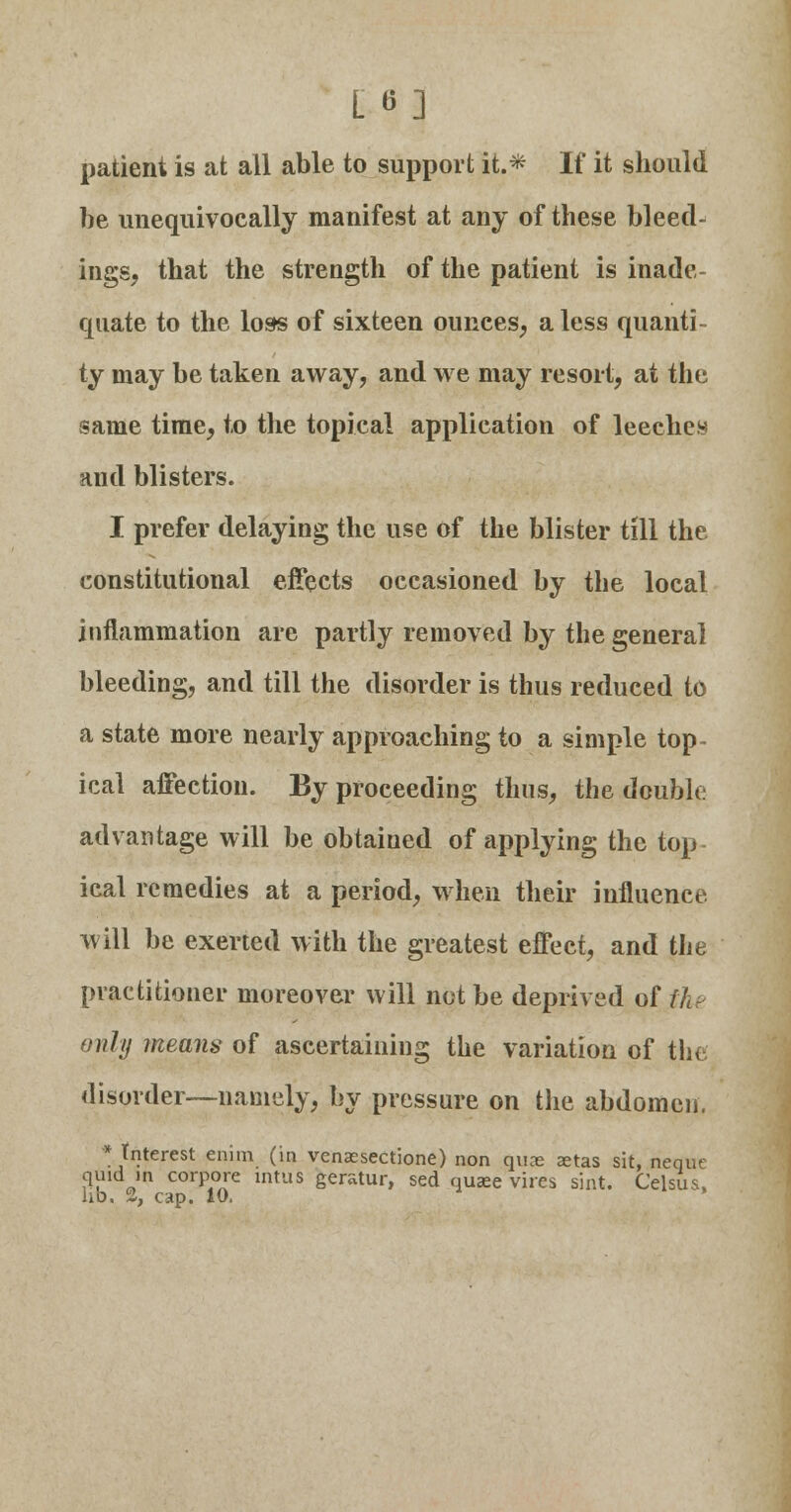 patient is at all able to support it.* If it should be unequivocally manifest at any of these bleed- ings, that the strength of the patient is inade- quate to the loss of sixteen ounces, a less quanti- ty may be taken away, and we may resort, at the same time, to the topical application of leeches and blisters. I prefer delaying the use of the blister till the constitutional effects occasioned by the local inflammation are partly removed by the general bleeding, and till the disorder is thus reduced to a state more nearly approaching to a simple top- ical affection. By proceeding thus, the double advantage will be obtained of applying the top- ical remedies at a period, when their influence, will be exerted with the greatest effect, and the practitioner moreover will not be deprived of the only means of ascertaining the variation of the disorder—namely, by pressure on the abdomen. * Interest enim (in venaesectione) non qvu-e zetas sit, neque quid in corpora intus geratur, sed quaee vires sint. Celsus, lib, 2, cap. 10.