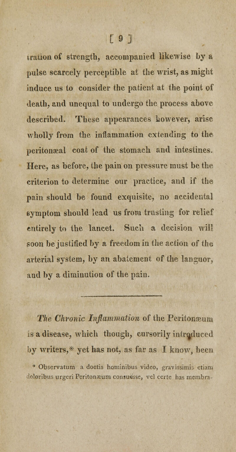 [9] iration of strength, accompanied likewise by a pulse scarcely perceptible at the wrist, as might induce us to consider the patient at the point of death, and unequal to undergo the process above described. These appearances however, arise wholly from the inflammation extending to the peritoneal coat of the stomach and intestines. Here, as before, the pain on pressure must be the criterion to determine our practice, and if the pain should be found exquisite, no accidental symptom should lead us from trusting for relief entirely to the lancet. Such a decision will soon be justified by a freedom in the action of the arterial system, by an abatement of the languor, and by a diminution of the pain. The Chronic Inflammation of the Peritonaeum is a disease, which though, cursorily introduced by writers,* yet has not, as far as I know, been * Observatum a doetis hominibus video, gravissimis etiam doloribus urgeri Peritonasum consuesse, vel certe has membra-