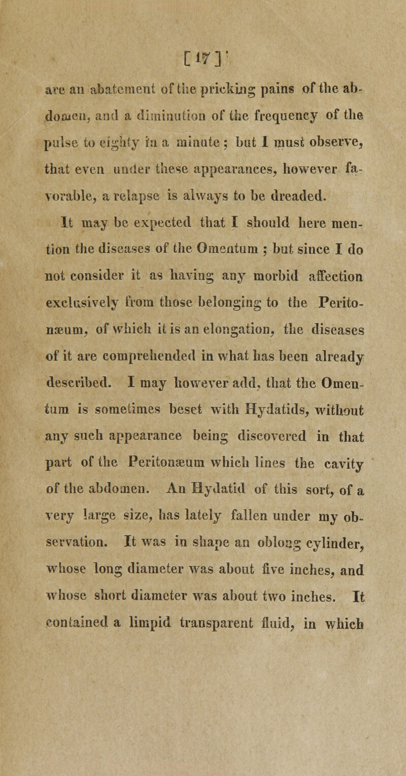 [•ir'r are an abatement of the pricking pains of the ab- doaicti, and a diminution of the frequency of the pulse to eighty in a minute ; but I must observe, that even under these appearances, however fa- vorable, a relapse is always to be dreaded. It may be expected that I should here men- tion the diseases of the Omentum ; but siuce I do not consider it as having any morbid affection exclusively from those belonging to the Perito- naeum, of which it is an elongation, the diseases of it are comprehended in what has been already described. I may however add, that the Omen- tum is sometimes beset with Hydatids, without any such appearance being discovered in that part of the Peritonaeum which lines the cavity of the abdomen. An Hydatid of this sort, of a very large size, has lately fallen under my ob- servation. It was in shape an obloag cylinder, whose long diameter was about five inches, and whose short diameter was about two inches. It contained a limpid transparent fluid, in which