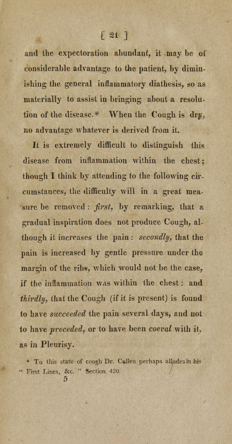 E21 ] and the expectoration abundant, it may be of considerable advantage to the patient, by dimin- ishing the general inflammatory diathesis, so as materially to assist in bringing about a resolu- tion of the disease.* When the Cough is dry, no advantage whatever is derived from it. It is extremely difficult to distinguish this disease from inflammation within the chest; though I think by attending to the following cir- cumstances, the difficulty will in a great mea- sure be removed : first, by remarking, that a gradual inspiration does not produce Cough, al- though it increases the pain : secondly, that the pain is increased by gentle pressure under the margin of the ribs, which would not be the case, if the inflammation was within the chest; and thirdly, that the Cough (if it is present) is found to have succeeded the pain several days, and not to have preceded, or to have been coeval with it, as in Pleurisy. * To this state of cough Dr. Cullen perhaps alhidesinhi?  First Lines, &c.  Section 420. / 5