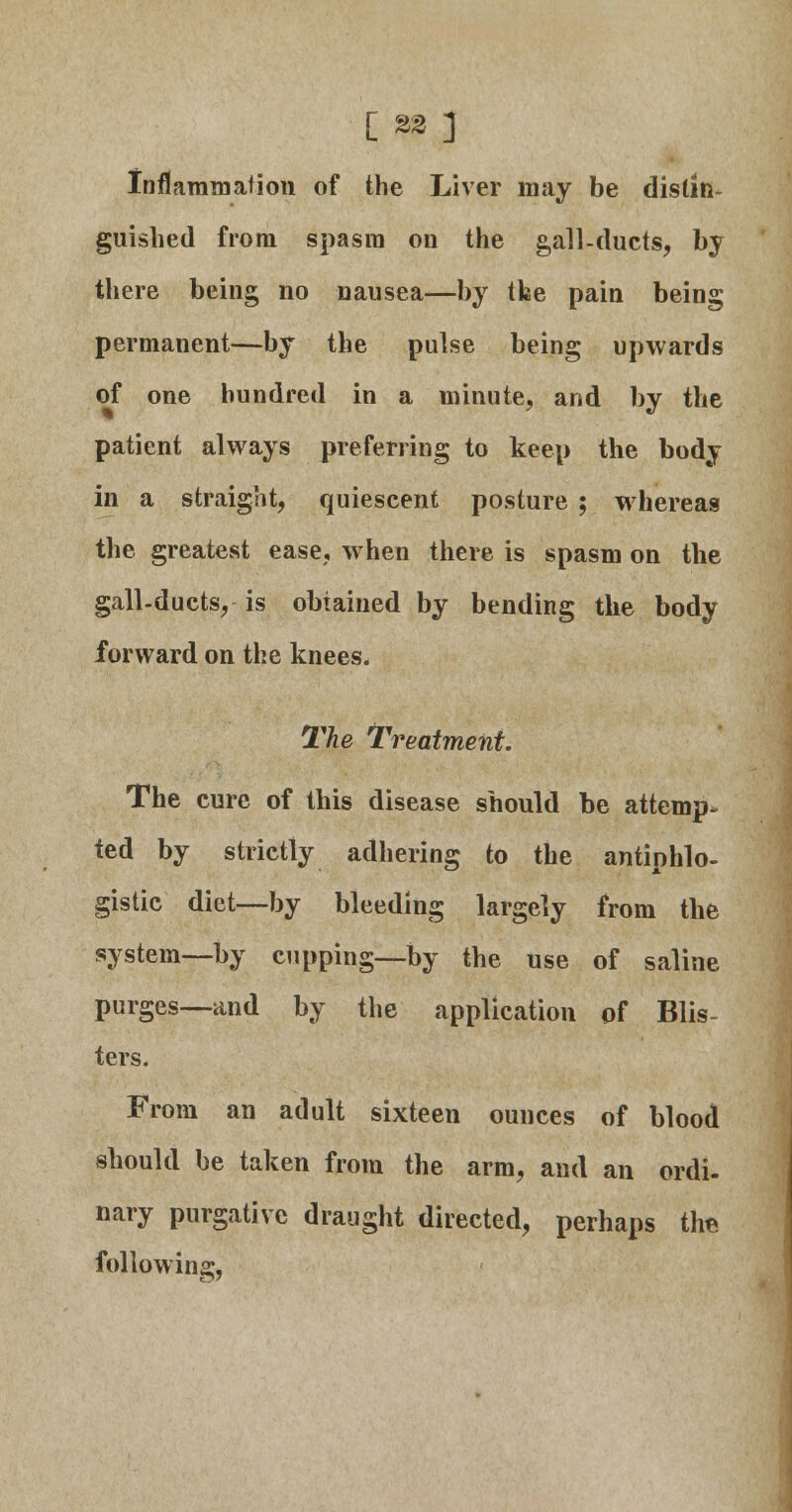 [ %% ] Inflammation of the Liver may be distin- guished from spasm on the gall-ducts, by there being no nausea—by the pain being permanent—by the pulse being upwards of one hundred in a minute, and by the patient always preferring to keep the body in a straight, quiescent posture ; whereas the greatest ease, when there is spasm on the gall-ducts, is obtained by bending the body forward on the knees. The Treatment. The cure of this disease should be attemp- ted by strictly adhering to the antiphlo- gistic diet—by bleeding largely from the system—by cupping—by the use of saline purges—and by the application of Blis- ters. From an adult sixteen ounces of blood should be taken from the arm, and an ordi. nary purgative draught directed, perhaps the following,