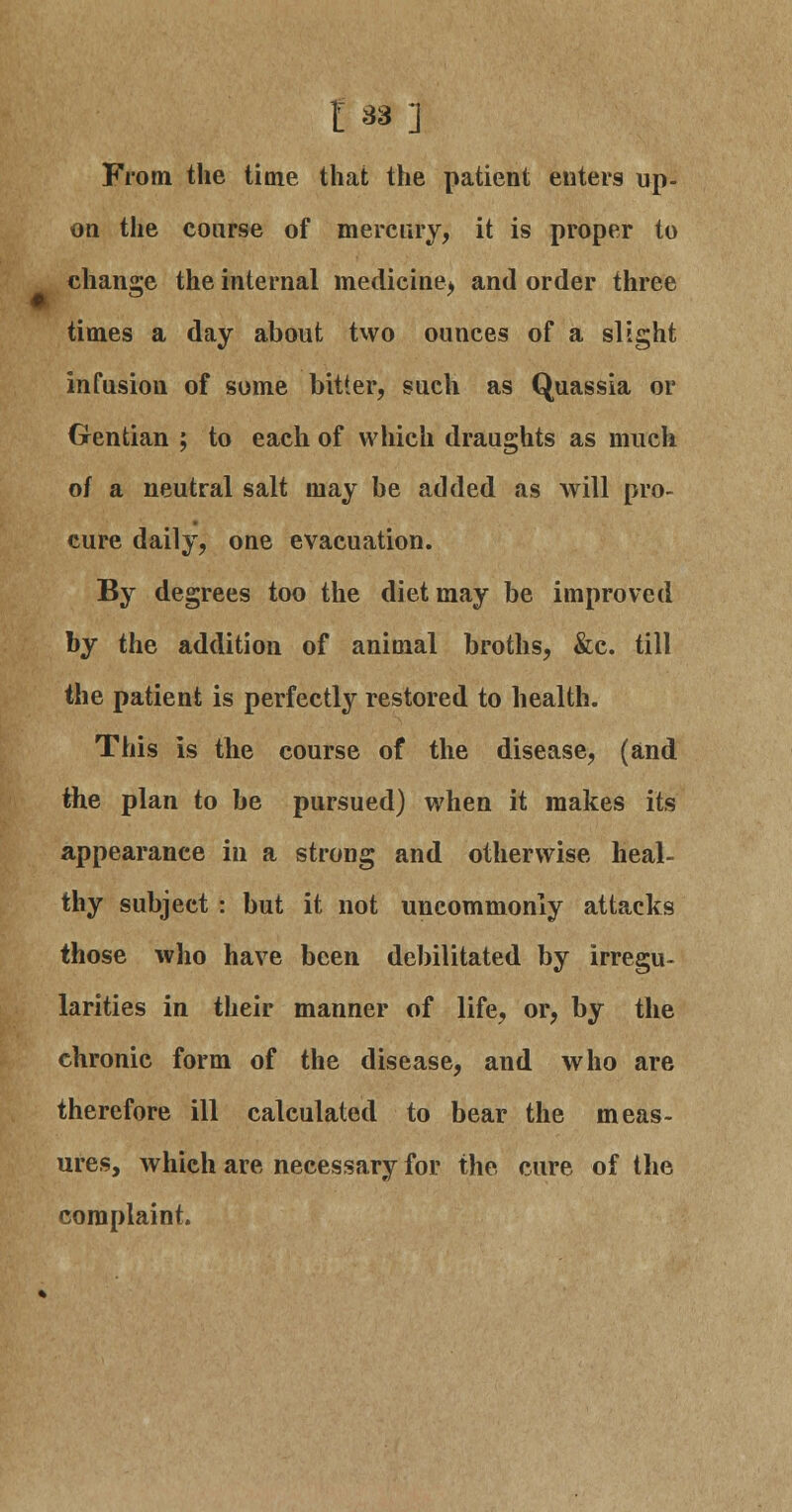 £33] From the time that the patient enters up- on the course of mercury, it is proper to change the internal medicine^ and order three times a day about two ounces of a slight infusion of some bitter, such as Quassia or Gentian ; to each of which draughts as much of a neutral salt may be added as will pro- cure daily, one evacuation. By degrees too the diet may be improved by the addition of animal broths, &c. till the patient is perfectly restored to health. This is the course of the disease, (and the plan to be pursued) when it makes its appearance in a strong and otherwise heal- thy subject : but it not uncommonly attacks those who have been debilitated by irregu- larities in their manner of life, or, by the chronic form of the disease, and who are therefore ill calculated to bear the meas- ures, which are necessary for the cure of the complaint.