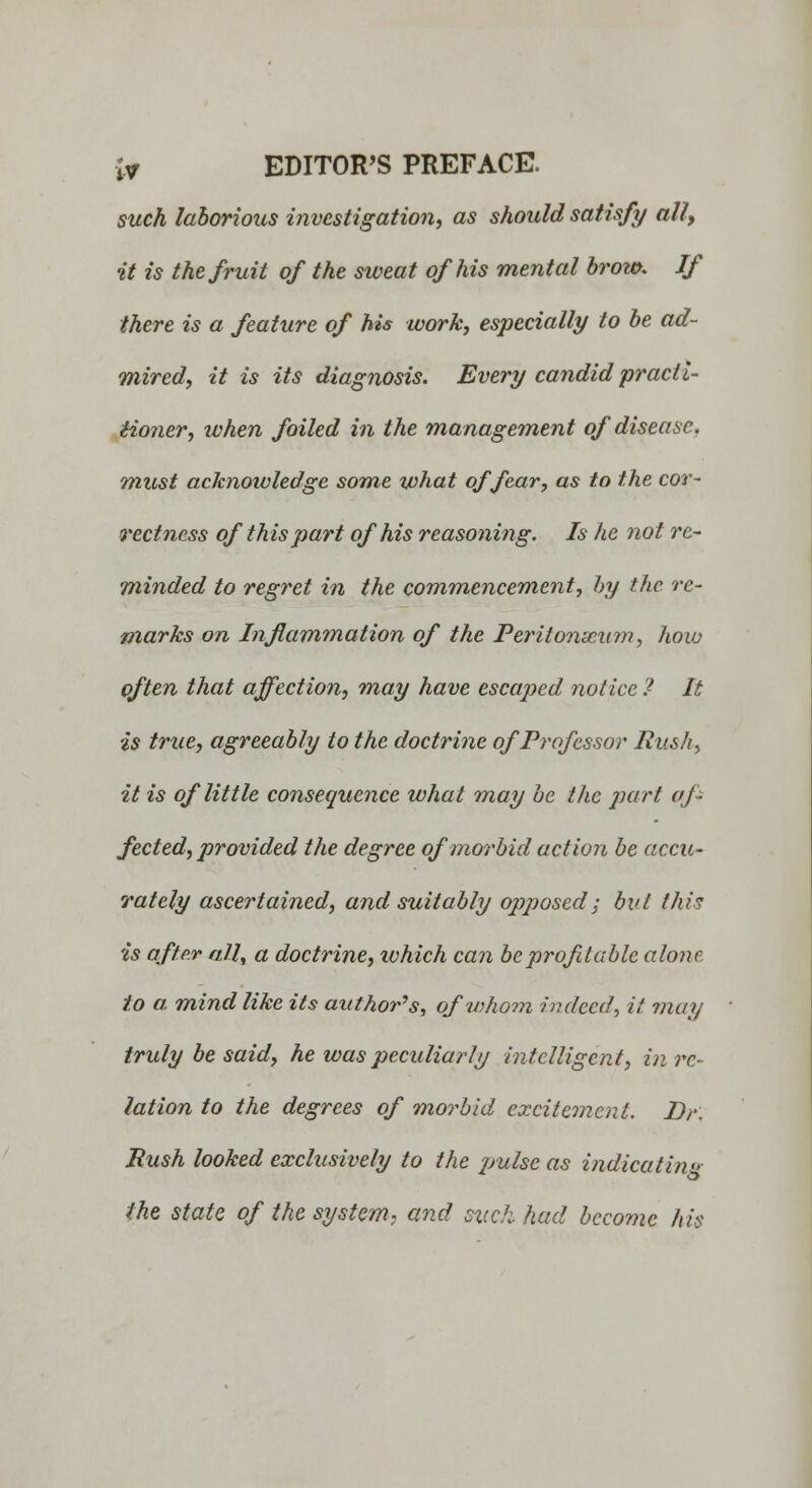 iy EDITOR'S PREFACE. such laborious investigation, as should satisfy ally it is the fruit of the sweat of his mental brow. If there is a feature of his work, especially to be ad- mired, it is its diagnosis. Every candid practi- tioner, when foiled in the management of disease, must acknowledge some what of fear, as to the cor- rectness of this part of his reasoning. Is he not re- minded to regret in the commencement, by the re- marks on Inflammation of the Peritonaeum, how often that affection, may have escaped notice ? It is true, agreeably to the doctrine of Professor Push, it is of little consequence what may be the pari af- fected, provided the degree of morbid action be accu- rately ascertained, and suitably opposed; but this is after all, a doctrine, which can be profitable alone to a. mind like its author's, of whom indeed, it may truly be said, he was peculiarly intelligent, in re- lation to the degrees of morbid excitement. Dr. Rush looked exclusively to the 2->ulscas indicating the state of the system, and such had become his