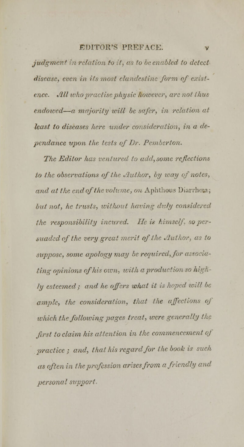 judgment in relation to it, as to be enabled to detect disease, even in its most clandestine form of exist- ence. Ml who practise physic hoivever, are not thus endoived—a majority will be safer, in relation at least to diseases here under consideration, in a de- pendance upon the tests of Dr. Pemberton. The Editor has ventured to add, some reflections to the observations of the Jlullior, by way of notes, and at the end of the volume, on Aphthous Diarrhcaa; but not, he trusts, without having duly considered the responsibility incured. lie is himself so per- suaded of the very great merit of the Author, as to suppose, some apology viay be required, for associa- ting opinions of his own, with a production so high- ly esteemed ; and he offers what it is hoped will be ample, the consideration, that the affections of which the following pages treat, were generally the first to claim his attention in the commencement of practice; and, that his regard for the book is such as often in the profession arises from a friendly and personal support.