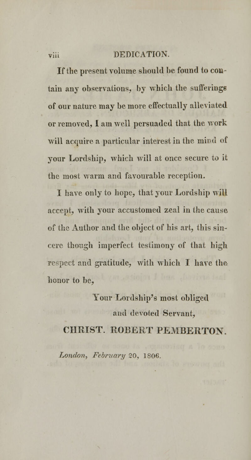 via DEDICATION. If the present volume should be found to con- tain any observations, by which the sufferings of our nature may be more effectually alleviated or removed, I am well persuaded that the work will acquire a particular interest in the mind of your Lordship, which will at once secure io it the most warm and favourable reception. I have only to hope, that your Lordship will accept, with your accustomed zeal in the cause of the Author and the object of his art, this sin- cere though imperfect testimony of that high respect and gratitude, with which I have the honor to be, Your Lordship's most obliged and devoted Servant, CHRIST. ROBERT PEMBERTON. London, February 20, 1806.