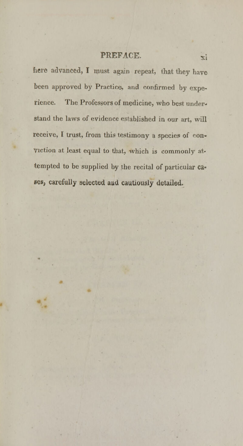 here advanced, I must again repeat, that they have been approved by Practice, and confirmed by expe- rience. The Professors of medicine, who best under- stand the laws of evidence established in our art, will receive, I trust, from this testimony a species of con- viction at least equal to that, which is commonly at- tempted to be supplied by the recital of particular ca- ses, carefully selected and cautiously detailed.