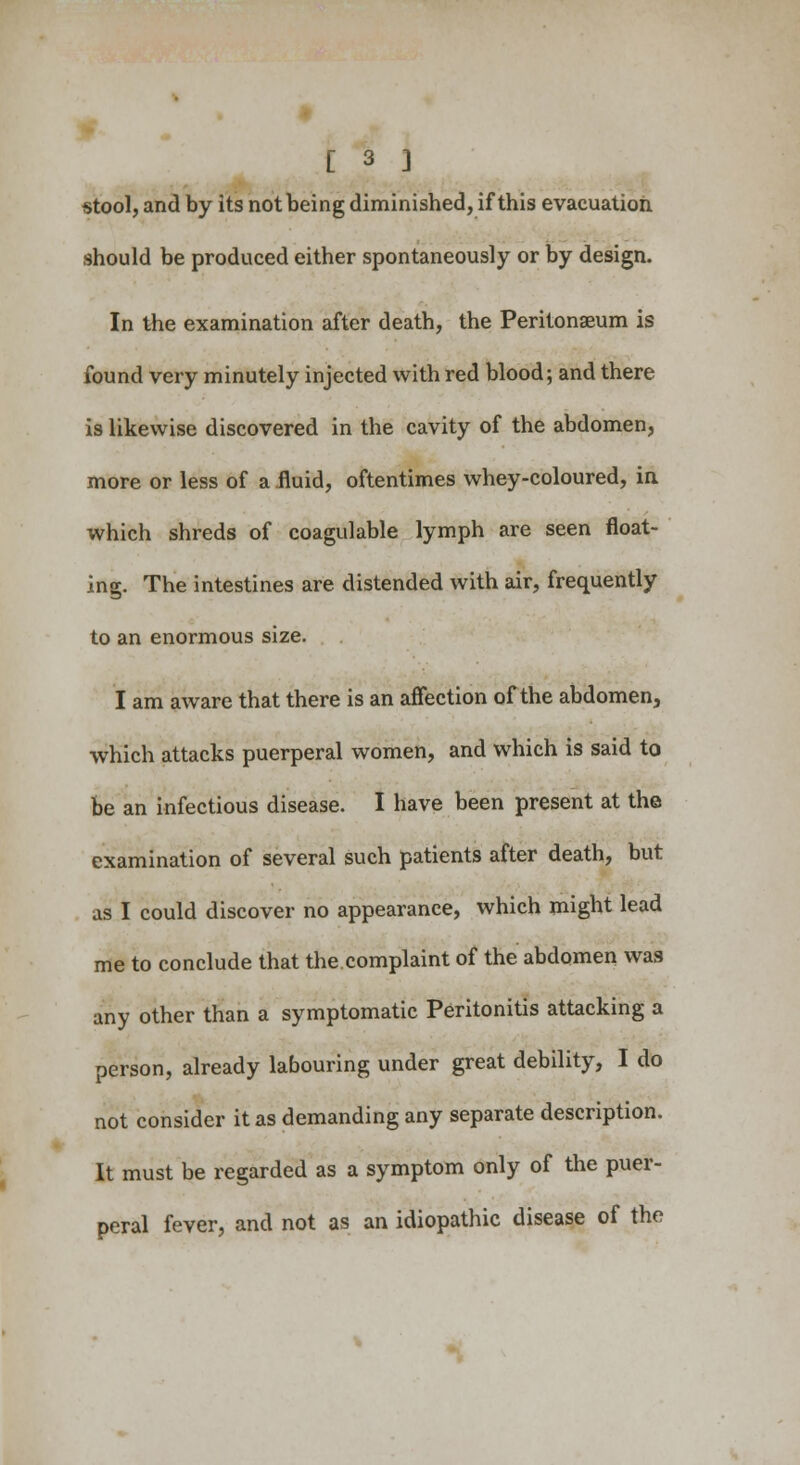 stool, and by its not being diminished, if this evacuation should be produced either spontaneously or by design. In the examination after death, the Peritonaeum is found very minutely injected with red blood; and there is likewise discovered in the cavity of the abdomen, more or less of a .fluid, oftentimes whey-coloured, in which shreds of coagulable lymph are seen float- ing. The intestines are distended with air, frequently to an enormous size. I am aware that there is an affection of the abdomen, which attacks puerperal women, and which is said to be an infectious disease. I have been present at the examination of several such patients after death, but as I could discover no appearance, which might lead me to conclude that the.complaint of the abdomen was any other than a symptomatic Peritonitis attacking a person, already labouring under great debility, I do not consider it as demanding any separate description. It must be regarded as a symptom only of the puer- peral fever, and not as an idiopathic disease of the