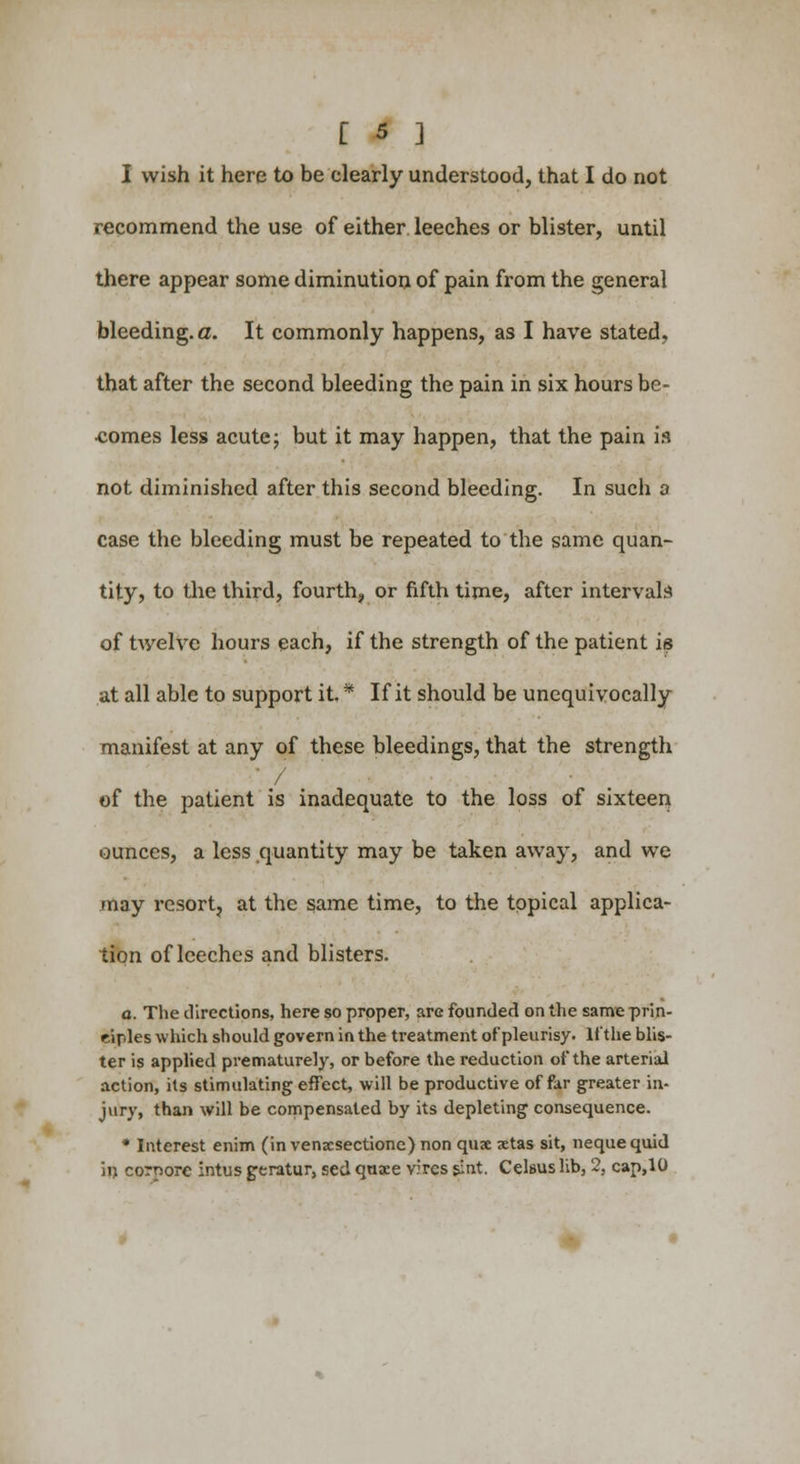 I wish it here to be clearly understood, that I do not recommend the use of either leeches or blister, until there appear some diminution of pain from the general bleeding, a. It commonly happens, as I have stated, that after the second bleeding the pain in six hours be- comes less acute; but it may happen, that the pain is not diminished after this second bleeding. In such a case the bleeding must be repeated to the same quan- tity, to the third, fourth, or fifth time, after intervals of twelve hours each, if the strength of the patient is at all able to support it. * If it should be unequivocally manifest at any of these bleedings, that the strength ' / of the patient is inadequate to the loss of sixteen ounces, a less quantity may be taken away, and we /nay resort, at the same time, to the topical applica- tion of leeches and blisters. a. The directions, here so proper, are founded on the same prin- ciples which should govern in the treatment of pleurisy. If the blis- ter is applied prematurely, or before the reduction of the arterial action, its stimulating effect, will be productive of far greater in- jury, than will be compensated by its depleting consequence. * Interest enim (in venxsectione) non quae aetas sit, nequequid in corporc intus geratur, sed qaxe vires sint. Celsus lib, 2, cap,10