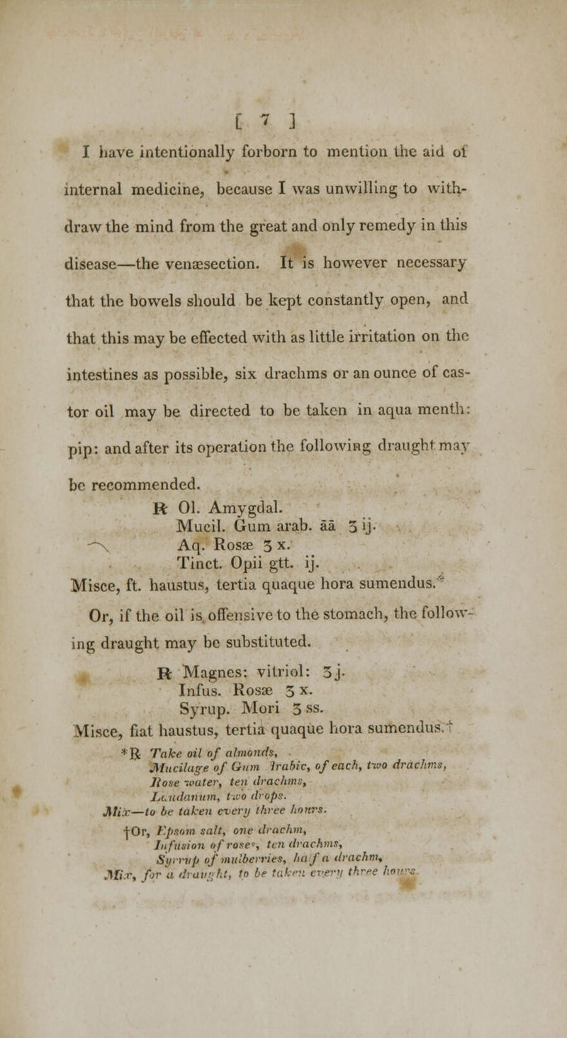 I have intentionally forborn to mention the aid oi internal medicine, because I was unwilling to with- draw the mind from the great and only remedy in this disease—the venisection. It is however necessary that the bowels should be kept constantly open, and that this may be effected with as little irritation on the intestines as possible, six drachms or an ounce of cas- tor oil may be directed to be taken in aqua menth: pip: and after its operation the following draught may be recommended. R 01. Amygdal. Mucil. Gum arab. aa 5 ij- *\ Aq. Rosae 5 x. Tinct. Opii gtt. ij. Misce, ft. hau3tus, tertia quaque hora sumendus.'r Or, if the oil is offensive to the stomach, the follow- ing draught may be substituted. R Magnes: vitriol: 5j- Infus. Rosae 3 x. Syrup. Mori 5&s. Misce, fiat haustus, tertia quaque hora sumendus.'; *R Take, oil of almonds, Mucilage of Gum Irabic, of each, two drachms. Hose -.vater, ten drachms, Laudanum, two drops. J\Ii.r—to be taken every three hours. +0r, Epsom salt, one drachm, Infusion of rose, ten drachms, Syrrvp of mulberries, ha fa drachm, Mir, fir'a draught, to be taken every three hours