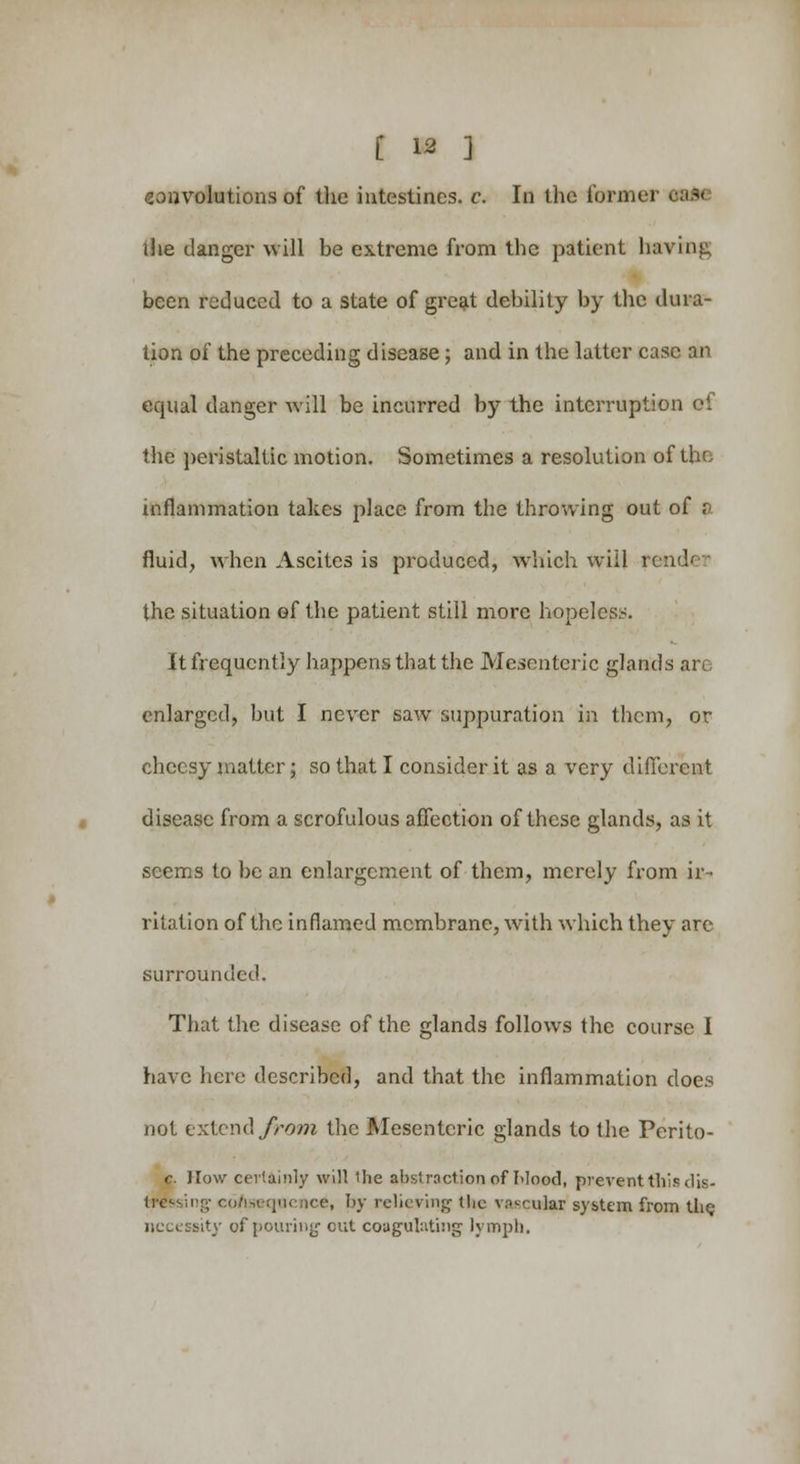 convolutions of the intestines, c. In the former the danger will be extreme from the patient having been reduced to a state of great debility by the dura- tion of the preceding disease; and in the latter case an equal danger will be incurred by the interruption of the peristaltic motion. Sometimes a resolution of the inflammation takes place from the throwing out of a fluid, when Ascites is produced, which will u the situation of the patient still more hopeless. It frequently happens that the Mesenteric glands arc enlarged, but I never saw suppuration in them, or cheesy matter; so that I consider it as a very different disease from a scrofulous affection of these glands, as it seems to be an enlargement of them, merely from ir- ritation of the inflamed membrane, with which they are surrounded. That the disease of the glands follows the course I have here described, and that the inflammation does not extend from, the Mesenteric glands to the Perito- c. How certainly will Hie abstraction of Mood, prevent this dis- tressing co/iseqnence, by relieving tke vascular system from the necessity of pouring1 out coagulating lymph.