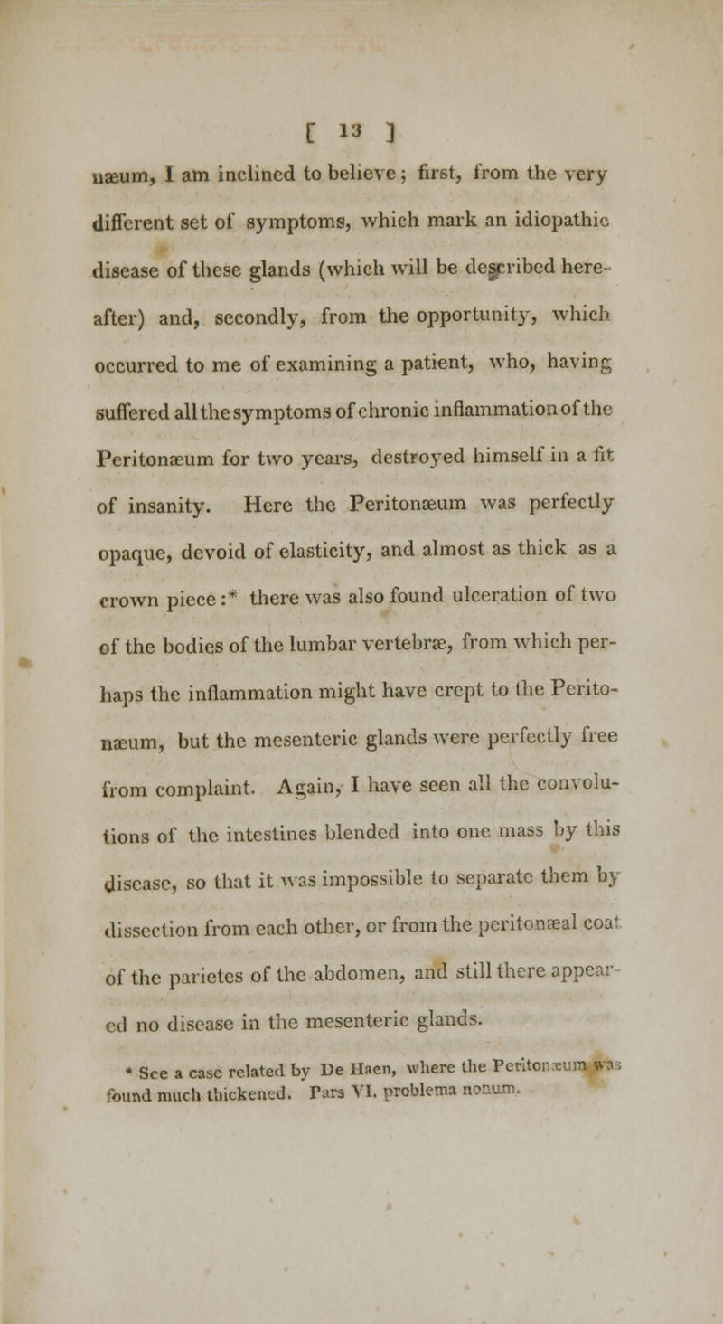 useum, I am inclined to believe; first, from the very different set of symptoms, which mark an idiopathic disease of these glands (which will be described here- after) and, secondly, from the opportunity, which occurred to me of examining a patient, who, having suffered all the symptoms of chronic inflammation of the Peritonaeum for two years, destroyed himself in a fit of insanity. Here the Peritonaeum was perfectly opaque, devoid of elasticity, and almost as thick as a crown piece :* there was also found ulceration of two of the bodies of the lumbar vertebrae, from which per- haps the inflammation might have crept to the Perito- naeum, but the mesenteric glands were perfectly free from complaint. Again, I have seen all the convolu- tions of the intestines blended into one mass by this disease, so that it was impossible to separate them by dissection from each other, or from the pcritomeal coal, of the parietes of the abdomen, and still there appear- ed no disease in the mesenteric glands. * See a case related by De Haen, where the Peritoneum »t»s found much thickened. Fars VI. problems nonum.