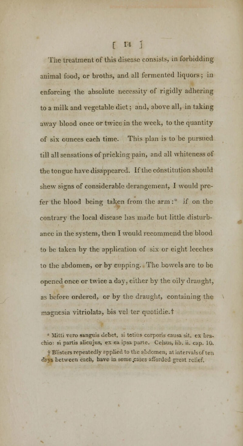 The irealment of this disease consists, in forbidding- animal food, or broths, and all fermented liquors; in enforcing Ihe absolute necessity of rigidly adhering to a milk and vegetable diet; and, above all, in taking away blood once or twice in the week, to the quantity of six ounces each time. This plan is to be pursued till all sensations of pricking pain, and all whiteness of the tongue have disappeared. If the cdnstitution should shew signs of considerable derangement, I would pre- fer the blood being taken from the arm :* if on the contrary the local disease has made but little disturb- ance in the system, then I would recommend the blood to be taken by the application of six or eight leeches to the abdomen, or by cupping. The bowels arc to be opened once or twice a day, cither by the oily draught, as before ordered, or by the draught, containing the magnesia vitriolata, bis vel tcr quotidie.t ' Mitti vero sanguis debet, si tetkis corporis causa sit, ex bra- chio: si partis alicujus, ex ea ipsa parte. Celsus, lib. ii. cap. 10. f Blisters repeatedly applied to the abdomen, at intervalsof ten djtys between each, have in some,cases aflbrdcd great relief.