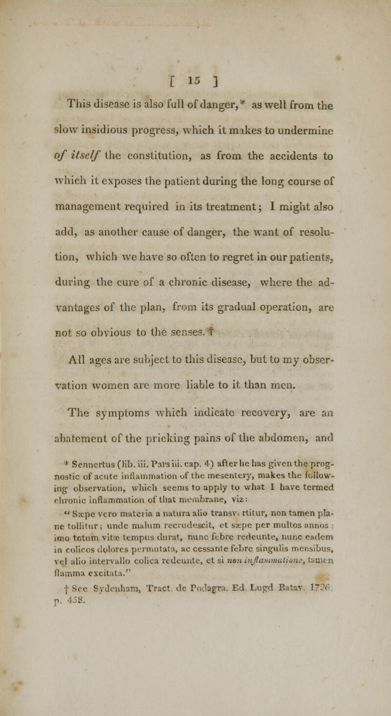 This disease is also full of danger,* as well from the slow insidious progress, which it makes to undermine of itself the constitution, as from the accidents to which it exposes the patient during the long course of management required in its treatment; I might also add, as another cause of danger, the want of resolu- tion, which we have so often to regret in our patients, during the cure of a chronic disease, where the ad- vantages of the plan, from its gradual operation, are not so obvious to the sense?, t All ages are subject to this disease, but to my obser- vation women are more liable to it than men. The symptoms which indicate recovery, are an abatement of the pricking pains of the abdomen, and * Senncrtus (lib. iii. Pars iii. cap. 4) after lie lias given the prog- nostic of acute inflammation of the mesentery, makes the follow- ing observation, which seems to apply to what I have termed chronic inflammation of that membrane, viz:  Sxpc vero matei ia a natura alio transw rtitur, non tamen pla- ne tollitur; uncle malum reciudescit, et saepe per multos annos imo tcttnn vitse ttmpus clurat, nunc febre redeunte, nunc eadem in colicos dolotes pnmutata, ac cessante febre singulis mensibus, vel alio intervallo colica redeunte, et si noninjlammatione, tamen Mamma excitata. f See Sydenham, Tract de Po.lagra. Ed Lugd Batav. 17 p 458.