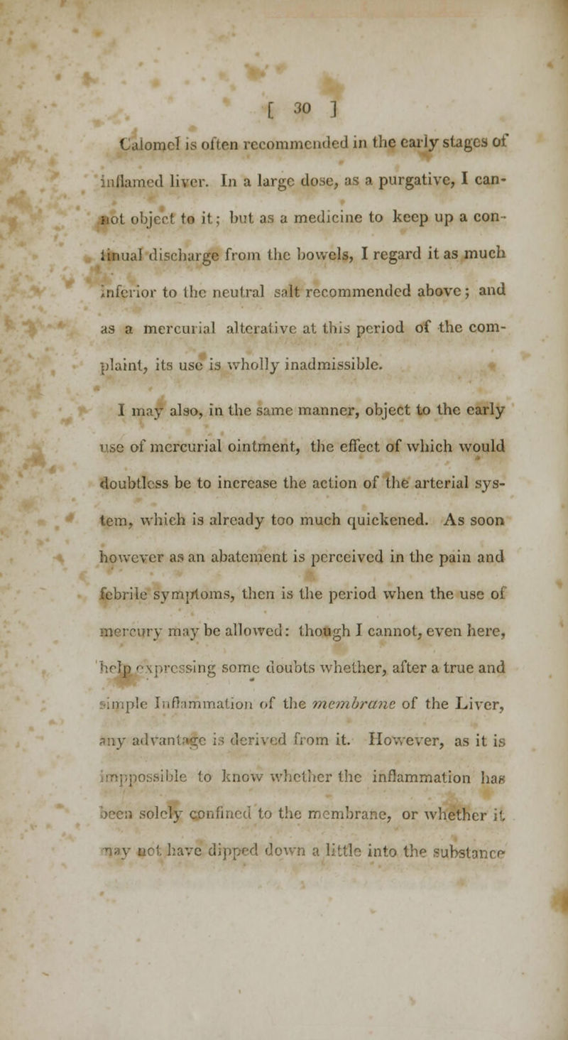 Calomel is often recommended in the early stages of inflamed liver. In a large dose, as a purgative, I can- not object to it; but as a medicine to keep up a con- linual discharge from the bowels, I regard it as much trior to the neutral salt recommended above; and as a mercurial alterative at this period of the com- plaint, its use is wholly inadmissible. I may also, in the same manner, object to the early use of mercurial ointment, the effect of which would doubtless be to increase the action of the arterial sys- tem, which is already too much quickened. As soon however as an abatement is perceived in the pain and febrile symptoms, then is the period when the use of •nerrury may be allowed: though I cannot, even here, help expressing some doubts whether, after a true and imple Inflammation of the membrane of the Liver, nay advar derived from it. However, as it is possible to know whether the inflammation ha* • solely confined to the membrane, or whether it Tjay net have dipped down a little into the substance