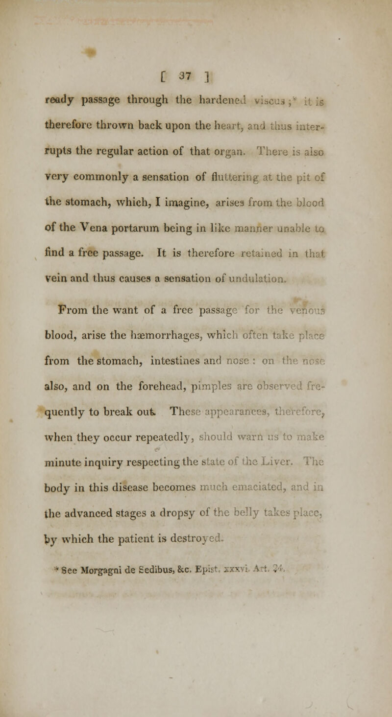 ready passage through the hardened therefore thrown back upon the heart, and thus inter- rupts the regular action of that organ. There is also very commonly a sensation of fluttering at the pit of the stomach, which, I imagine, arises from the blood of the Vena portarum being in like manner unable to find a free passage. It is therefore retained in vein and thus causes a sensation of undulation. From the want of a free passage for the v • blood, arise the haemorrhages, which often take place from the stomach, intestines and nose : on the i also, and on the forehead, pimples are observed fre- quently to break out. These appearances, therefore, when they occur repeatedly, should warn us to make minute inquiry respecting the state of the Liver. The body in this disease becomes much emaciated, and in the advanced stages a dropsy of the belly takes place, by which the patient is destroyed. * See Morgagni de Sedibus, &c. Epfc I . cs