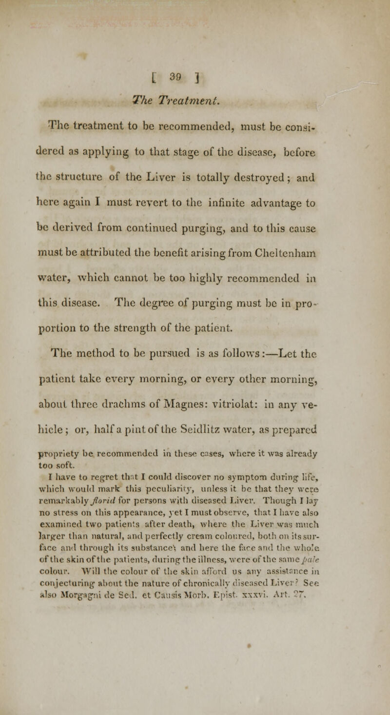 The Treatment. The treatment to be recommended, must be consi- dered as applying to that stage of the disease, before the structure of the Liver is totally destroyed ; and here again I must revert to the infinite advantage to be derived from continued purging, and to this cause must be attributed the benefit arising from Cheltenham water, which cannot be too highly recommended in this disease. The degree of purging must be in pro- portion to the strength of the patient. The method to be pursued is as follows:—Let the patient take every morning, or every other morning, about three drachms of Magnes: vitriolat: in any ve- hicle ; or, half a pint of the Seidlitz water, as prepared propriety be recommended in these cases, where it was already too soft. I have to regret thnt I could discover no symptom during life, which would mark this peculiarity, unless it be that they were remarkably florid for persons with diseased Liver. Though I lay no stress on this appearance, yet I must observe, that I have also examined two patients after death, where the Liver was much larger than natural, and perfectly cream coloured, both on its sur- face and through its substance'; and here the face and the whole of the skin of the patients, during the illness, were of the sain colour. Will the colour of the skin afford us any assistance in conjecturing about the nature of chronically diseased Liver? Sec also Morgagni de Sed. et CausisMorb. Epist. xxxvi. Art. 27\