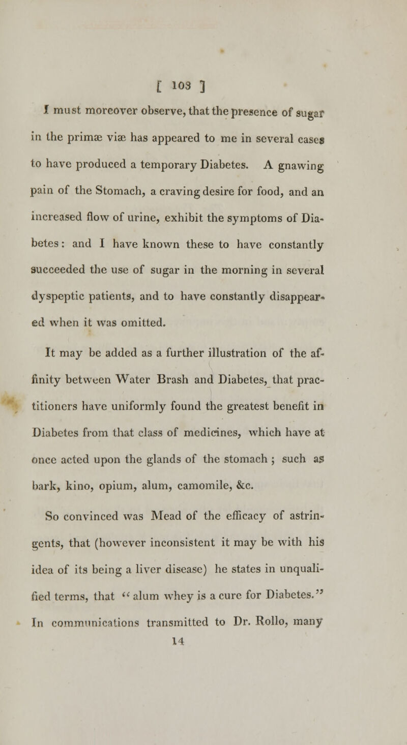 I must moreover observe, that the presence of sugar in the primae viae has appeared to me in several cases to have produced a temporary Diabetes. A gnawing pain of the Stomach, a craving desire for food, and an increased flow of urine, exhibit the symptoms of Dia- betes : and I have known these to have constantly succeeded the use of sugar in the morning in several dyspeptic patients, and to have constantly disappear- ed when it was omitted. It may be added as a further illustration of the af- finity between Water Brash and Diabetes, that prac- titioners have uniformly found the greatest benefit in Diabetes from that class of medicines, which have at once acted upon the glands of the stomach ; such as bark, kino, opium, alum, camomile, &c. So convinced was Mead of the efficacy of astrin- gents, that (however inconsistent it may be with his idea of its being a liver disease) he states in unquali- fied terms, that  alum whey is a cure for Diabetes. In communications transmitted to Dr. Rollo, many 14