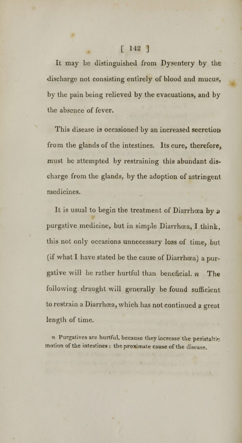 [ 1*2 ] It may be distinguished from Dysentery by the •discharge not consisting entirely of blood and mucus, by the pain being relieved by the evacuations, and by the absence of fever. This disease is occasioned by an increased secretion- from the glands of the intestines. Its cure, therefore, must be attempted by restraining this abundant dis- charge from the glands, by the adoption of astringent, medicines. It is usual to begin the treatment of Diarrhoea by a purgative medicine, but in simple Diarrhoea, I think, this not only occasions unnecessary loss of time, but (if what I have stated be the cause of Diarrhoea) a pur- gative will be rather hurtful than beneficial, n The following draught will generally be found sufficient to restrain a Diarrhoea, which has not continued a great length of time. n Purgatives are hurtful, because they Increase the peristaltic motion of the intestines ; the proximate cause of the disease.