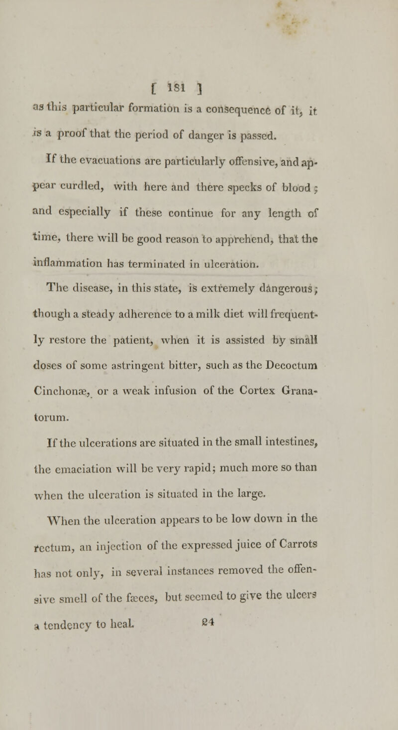 as this particular formation is a consequence of it, it is a proof that the period of danger is passed. If the evacuations are particularly offensive, and ap- pear curdled, with here and there specks of blood ; and especially if these continue for any length of time, there will be good reason to apprehend, that the inflammation has terminated in ulceration. The disease, in this state, is extremely dangerous; though a steady adherence to a milk diet will frequent- ly restore the patient, when it is assisted by small doses of some astringent bitter, such as the Decoctum Cinchona?, or a weak infusion of the Cortex Grana- torum. If the ulcerations are situated in the small intestines, the emaciation will be very rapid; much more so than when the ulceration is situated in the large. When the ulceration appears to be low down in the rectum, an injection of the expressed juice of Carrots has not only, in several instances removed the offen- sive smell of the fecces, but seemed to give the ulcers a tendency to heaL 24